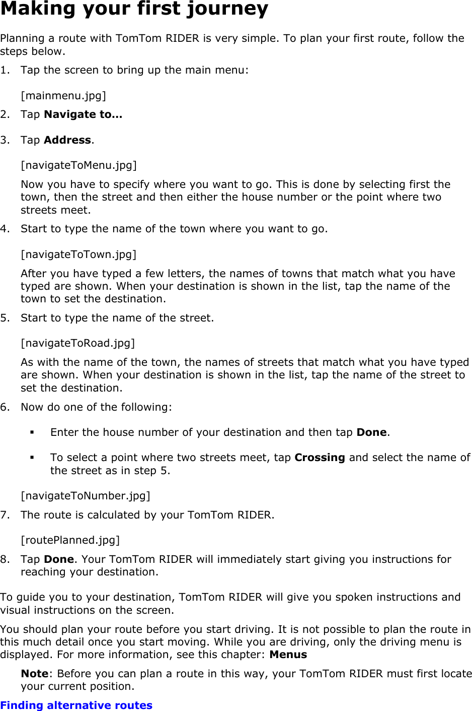 Making your first journey Planning a route with TomTom RIDER is very simple. To plan your first route, follow the steps below.  1. Tap the screen to bring up the main menu: [mainmenu.jpg] 2. Tap Navigate to… 3. Tap Address. [navigateToMenu.jpg] Now you have to specify where you want to go. This is done by selecting first the town, then the street and then either the house number or the point where two streets meet. 4. Start to type the name of the town where you want to go. [navigateToTown.jpg] After you have typed a few letters, the names of towns that match what you have typed are shown. When your destination is shown in the list, tap the name of the town to set the destination. 5. Start to type the name of the street. [navigateToRoad.jpg] As with the name of the town, the names of streets that match what you have typed are shown. When your destination is shown in the list, tap the name of the street to set the destination. 6. Now do one of the following:  Enter the house number of your destination and then tap Done.  To select a point where two streets meet, tap Crossing and select the name of the street as in step 5. [navigateToNumber.jpg] 7. The route is calculated by your TomTom RIDER. [routePlanned.jpg] 8. Tap Done. Your TomTom RIDER will immediately start giving you instructions for reaching your destination. To guide you to your destination, TomTom RIDER will give you spoken instructions and visual instructions on the screen. You should plan your route before you start driving. It is not possible to plan the route in this much detail once you start moving. While you are driving, only the driving menu is displayed. For more information, see this chapter: Menus Note: Before you can plan a route in this way, your TomTom RIDER must first locate your current position. Finding alternative routes 