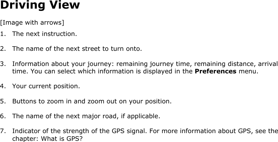 Driving View [Image with arrows] 1. The next instruction. 2. The name of the next street to turn onto. 3. Information about your journey: remaining journey time, remaining distance, arrival time. You can select which information is displayed in the Preferences menu. 4. Your current position. 5. Buttons to zoom in and zoom out on your position. 6. The name of the next major road, if applicable. 7. Indicator of the strength of the GPS signal. For more information about GPS, see the chapter: What is GPS? 