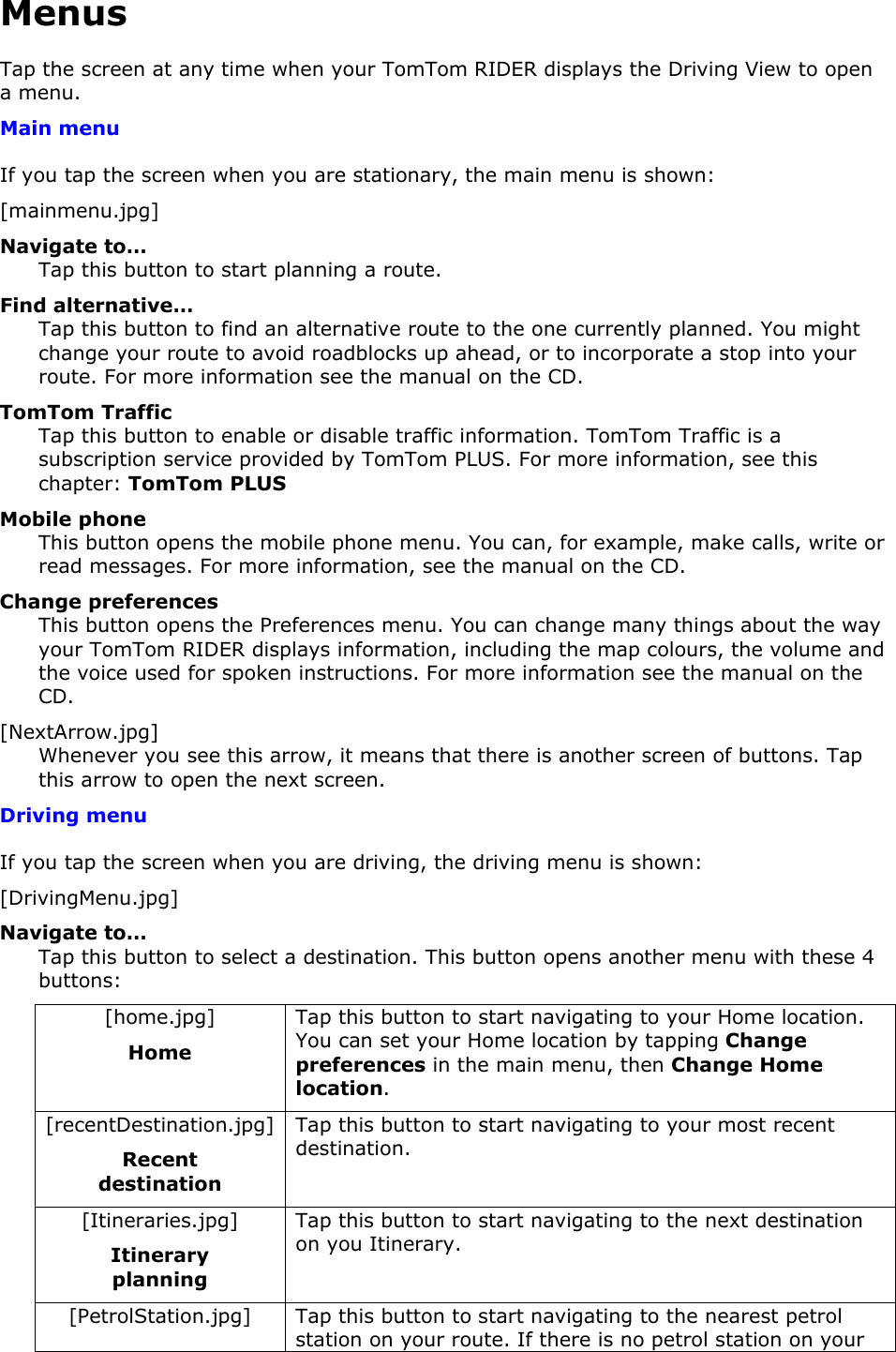 Menus Tap the screen at any time when your TomTom RIDER displays the Driving View to open a menu. Main menu If you tap the screen when you are stationary, the main menu is shown: [mainmenu.jpg] Navigate to… Tap this button to start planning a route. Find alternative… Tap this button to find an alternative route to the one currently planned. You might change your route to avoid roadblocks up ahead, or to incorporate a stop into your route. For more information see the manual on the CD. TomTom Traffic Tap this button to enable or disable traffic information. TomTom Traffic is a subscription service provided by TomTom PLUS. For more information, see this chapter: TomTom PLUS Mobile phone This button opens the mobile phone menu. You can, for example, make calls, write or read messages. For more information, see the manual on the CD. Change preferences This button opens the Preferences menu. You can change many things about the way your TomTom RIDER displays information, including the map colours, the volume and the voice used for spoken instructions. For more information see the manual on the CD. [NextArrow.jpg] Whenever you see this arrow, it means that there is another screen of buttons. Tap this arrow to open the next screen. Driving menu If you tap the screen when you are driving, the driving menu is shown: [DrivingMenu.jpg] Navigate to… Tap this button to select a destination. This button opens another menu with these 4 buttons: [home.jpg] Home Tap this button to start navigating to your Home location. You can set your Home location by tapping Change preferences in the main menu, then Change Home location. [recentDestination.jpg] Recent destination Tap this button to start navigating to your most recent destination. [Itineraries.jpg] Itinerary planning Tap this button to start navigating to the next destination on you Itinerary. [PetrolStation.jpg]  Tap this button to start navigating to the nearest petrol station on your route. If there is no petrol station on your 
