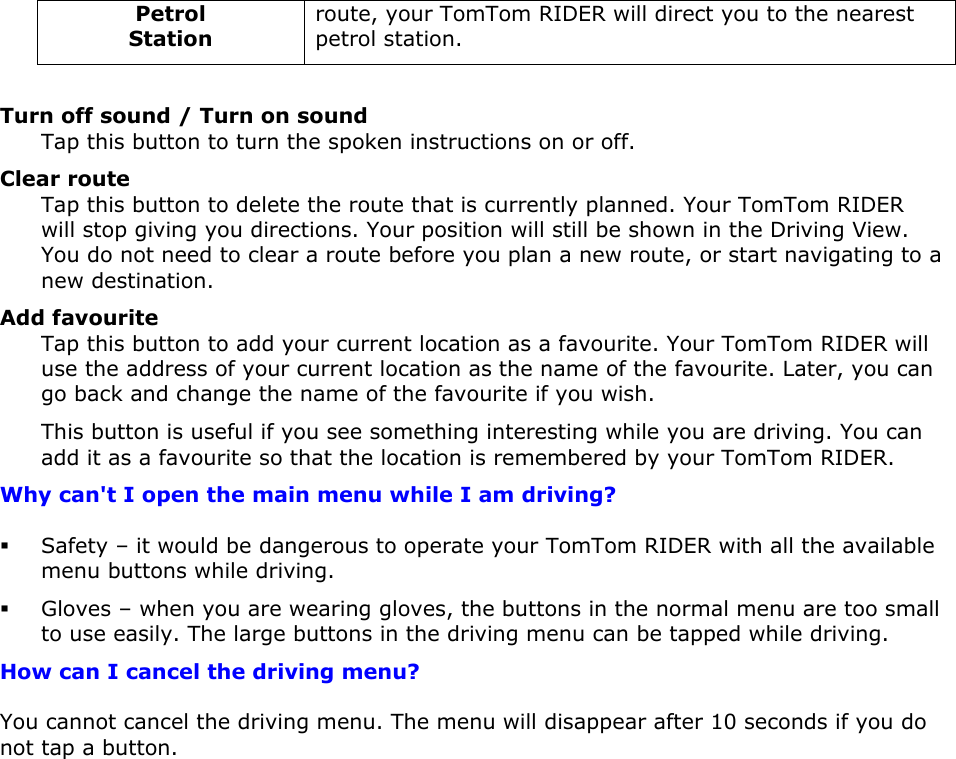 Petrol Station route, your TomTom RIDER will direct you to the nearest petrol station.  Turn off sound / Turn on sound Tap this button to turn the spoken instructions on or off. Clear route Tap this button to delete the route that is currently planned. Your TomTom RIDER will stop giving you directions. Your position will still be shown in the Driving View. You do not need to clear a route before you plan a new route, or start navigating to a new destination. Add favourite Tap this button to add your current location as a favourite. Your TomTom RIDER will use the address of your current location as the name of the favourite. Later, you can go back and change the name of the favourite if you wish.  This button is useful if you see something interesting while you are driving. You can add it as a favourite so that the location is remembered by your TomTom RIDER. Why can&apos;t I open the main menu while I am driving?  Safety – it would be dangerous to operate your TomTom RIDER with all the available menu buttons while driving.  Gloves – when you are wearing gloves, the buttons in the normal menu are too small to use easily. The large buttons in the driving menu can be tapped while driving. How can I cancel the driving menu? You cannot cancel the driving menu. The menu will disappear after 10 seconds if you do not tap a button.  