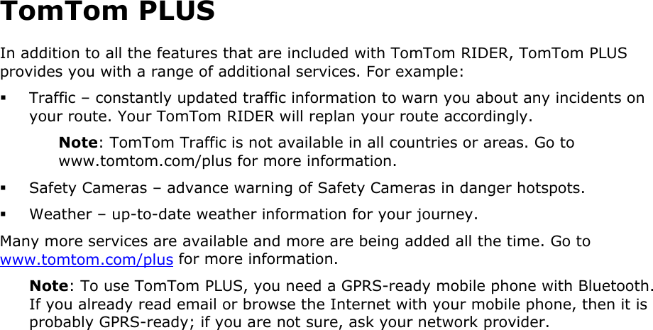 TomTom PLUS In addition to all the features that are included with TomTom RIDER, TomTom PLUS provides you with a range of additional services. For example:  Traffic – constantly updated traffic information to warn you about any incidents on your route. Your TomTom RIDER will replan your route accordingly. Note: TomTom Traffic is not available in all countries or areas. Go to www.tomtom.com/plus for more information.  Safety Cameras – advance warning of Safety Cameras in danger hotspots.  Weather – up-to-date weather information for your journey. Many more services are available and more are being added all the time. Go to www.tomtom.com/plus for more information. Note: To use TomTom PLUS, you need a GPRS-ready mobile phone with Bluetooth. If you already read email or browse the Internet with your mobile phone, then it is probably GPRS-ready; if you are not sure, ask your network provider.  