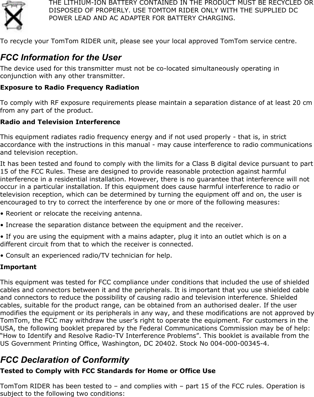  THE LITHIUM-ION BATTERY CONTAINED IN THE PRODUCT MUST BE RECYCLED OR DISPOSED OF PROPERLY. USE TOMTOM RIDER ONLY WITH THE SUPPLIED DC POWER LEAD AND AC ADAPTER FOR BATTERY CHARGING.  To recycle your TomTom RIDER unit, please see your local approved TomTom service centre. FCC Information for the User The device used for this transmitter must not be co-located simultaneously operating in conjunction with any other transmitter. Exposure to Radio Frequency Radiation To comply with RF exposure requirements please maintain a separation distance of at least 20 cm from any part of the product. Radio and Television Interference This equipment radiates radio frequency energy and if not used properly - that is, in strict accordance with the instructions in this manual - may cause interference to radio communications and television reception. It has been tested and found to comply with the limits for a Class B digital device pursuant to part 15 of the FCC Rules. These are designed to provide reasonable protection against harmful interference in a residential installation. However, there is no guarantee that interference will not occur in a particular installation. If this equipment does cause harmful interference to radio or television reception, which can be determined by turning the equipment off and on, the user is encouraged to try to correct the interference by one or more of the following measures: • Reorient or relocate the receiving antenna.  • Increase the separation distance between the equipment and the receiver.  • If you are using the equipment with a mains adapter, plug it into an outlet which is on a different circuit from that to which the receiver is connected.  • Consult an experienced radio/TV technician for help.  Important This equipment was tested for FCC compliance under conditions that included the use of shielded cables and connectors between it and the peripherals. It is important that you use shielded cable and connectors to reduce the possibility of causing radio and television interference. Shielded cables, suitable for the product range, can be obtained from an authorised dealer. If the user modifies the equipment or its peripherals in any way, and these modifications are not approved by TomTom, the FCC may withdraw the user’s right to operate the equipment. For customers in the USA, the following booklet prepared by the Federal Communications Commission may be of help: “How to Identify and Resolve Radio-TV Interference Problems”. This booklet is available from the US Government Printing Office, Washington, DC 20402. Stock No 004-000-00345-4. FCC Declaration of Conformity Tested to Comply with FCC Standards for Home or Office Use TomTom RIDER has been tested to – and complies with – part 15 of the FCC rules. Operation is subject to the following two conditions: 