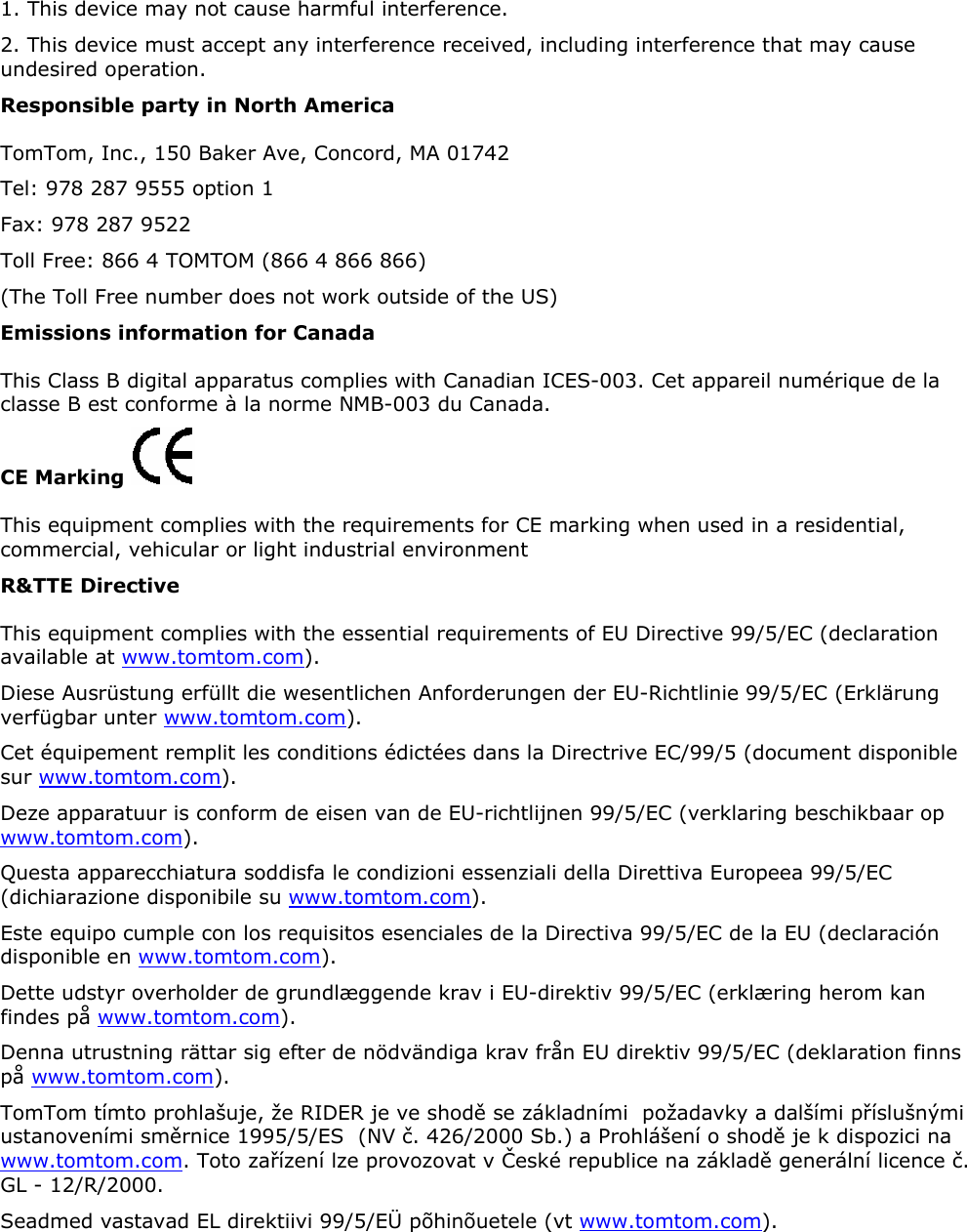 1. This device may not cause harmful interference.  2. This device must accept any interference received, including interference that may cause undesired operation.  Responsible party in North America TomTom, Inc., 150 Baker Ave, Concord, MA 01742 Tel: 978 287 9555 option 1 Fax: 978 287 9522 Toll Free: 866 4 TOMTOM (866 4 866 866) (The Toll Free number does not work outside of the US) Emissions information for Canada This Class B digital apparatus complies with Canadian ICES-003. Cet appareil numérique de la classe B est conforme à la norme NMB-003 du Canada. CE Marking   This equipment complies with the requirements for CE marking when used in a residential, commercial, vehicular or light industrial environment R&amp;TTE Directive This equipment complies with the essential requirements of EU Directive 99/5/EC (declaration available at www.tomtom.com).  Diese Ausrüstung erfüllt die wesentlichen Anforderungen der EU-Richtlinie 99/5/EC (Erklärung verfügbar unter www.tomtom.com).  Cet équipement remplit les conditions édictées dans la Directrive EC/99/5 (document disponible sur www.tomtom.com).  Deze apparatuur is conform de eisen van de EU-richtlijnen 99/5/EC (verklaring beschikbaar op www.tomtom.com).  Questa apparecchiatura soddisfa le condizioni essenziali della Direttiva Europeea 99/5/EC (dichiarazione disponibile su www.tomtom.com).  Este equipo cumple con los requisitos esenciales de la Directiva 99/5/EC de la EU (declaración disponible en www.tomtom.com).  Dette udstyr overholder de grundlæggende krav i EU-direktiv 99/5/EC (erklæring herom kan findes på www.tomtom.com).  Denna utrustning rättar sig efter de nödvändiga krav från EU direktiv 99/5/EC (deklaration finns på www.tomtom.com). TomTom tímto prohlašuje, že RIDER je ve shodě se základními  požadavky a dalšími příslušnými ustanoveními směrnice 1995/5/ES  (NV č. 426/2000 Sb.) a Prohlášení o shodě je k dispozici na www.tomtom.com. Toto zařízení lze provozovat v České republice na základě generální licence č. GL - 12/R/2000.  Seadmed vastavad EL direktiivi 99/5/EÜ põhinõuetele (vt www.tomtom.com).  