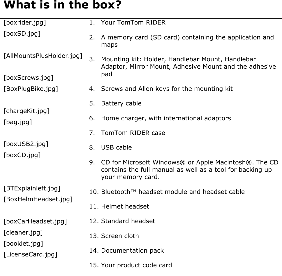 What is in the box?  [boxrider.jpg] [boxSD.jpg]  [AllMountsPlusHolder.jpg]  [boxScrews.jpg] [BoxPlugBike.jpg]  [chargeKit.jpg] [bag.jpg]  [boxUSB2.jpg] [boxCD.jpg]   [BTExplainleft.jpg] [BoxHelmHeadset.jpg]  [boxCarHeadset.jpg] [cleaner.jpg] [booklet.jpg] [LicenseCard.jpg] 1. Your TomTom RIDER 2. A memory card (SD card) containing the application and maps 3. Mounting kit: Holder, Handlebar Mount, Handlebar Adaptor, Mirror Mount, Adhesive Mount and the adhesive pad 4. Screws and Allen keys for the mounting kit 5. Battery cable 6. Home charger, with international adaptors 7. TomTom RIDER case 8. USB cable 9. CD for Microsoft Windows® or Apple Macintosh®. The CD contains the full manual as well as a tool for backing up your memory card. 10. Bluetooth™ headset module and headset cable 11. Helmet headset 12. Standard headset 13. Screen cloth 14. Documentation pack 15. Your product code card  