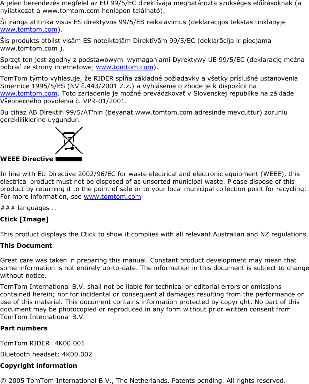 A jelen berendezés megfelel az EU 99/5/EC direktívája meghatározta szükséges előírásoknak (a nyilatkozat a www.tomtom.com honlapon található).  Ši įranga atitinka visus ES direktyvos 99/5/EB reikalavimus (deklaracijos tekstas tinklapyje www.tomtom.com).  Šis produkts atbilst visām ES noteiktajām Direktīvām 99/5/EC (deklarācija ir pieejama www.tomtom.com ).  Sprzęt ten jest zgodny z podstawowymi wymaganiami Dyrektywy UE 99/5/EC (deklarację można pobrać ze strony internetowej www.tomtom.com).  TomTom týmto vyhlasuje, že RIDER spĺňa základné požiadavky a všetky príslušné ustanovenia Smernice 1995/5/ES (NV č.443/2001 Z.z.) a Vyhlásenie o zhode je k dispozícii na www.tomtom.com. Toto zariadenie je možné prevádzkovať v Slovenskej republike na základe Všeobecného povolenia č. VPR-01/2001.  Bu cihaz AB Direktifi 99/5/AT&apos;nin (beyanat www.tomtom.com adresinde mevcuttur) zorunlu gerekliliklerine uygundur.  WEEE Directive   In line with EU Directive 2002/96/EC for waste electrical and electronic equipment (WEEE), this electrical product must not be disposed of as unsorted municipal waste. Please dispose of this product by returning it to the point of sale or to your local municipal collection point for recycling. For more information, see www.tomtom.com ### languages … Ctick [Image] This product displays the Ctick to show it complies with all relevant Australian and NZ regulations. This Document Great care was taken in preparing this manual. Constant product development may mean that some information is not entirely up-to-date. The information in this document is subject to change without notice.  TomTom International B.V. shall not be liable for technical or editorial errors or omissions contained herein; nor for incidental or consequential damages resulting from the performance or use of this material. This document contains information protected by copyright. No part of this document may be photocopied or reproduced in any form without prior written consent from TomTom International B.V.  Part numbers TomTom RIDER: 4K00.001 Bluetooth headset: 4K00.002 Copyright information © 2005 TomTom International B.V., The Netherlands. Patents pending. All rights reserved.  