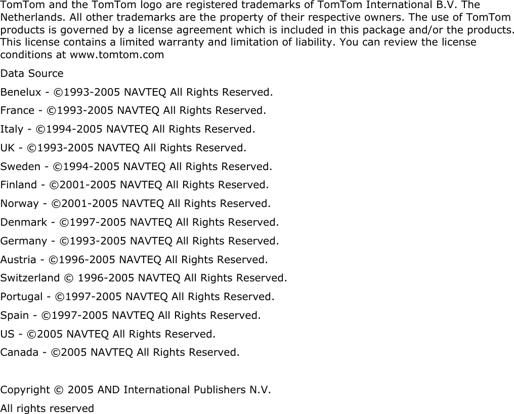 TomTom and the TomTom logo are registered trademarks of TomTom International B.V. The Netherlands. All other trademarks are the property of their respective owners. The use of TomTom products is governed by a license agreement which is included in this package and/or the products. This license contains a limited warranty and limitation of liability. You can review the license conditions at www.tomtom.com Data Source  Benelux - ©1993-2005 NAVTEQ All Rights Reserved. France - ©1993-2005 NAVTEQ All Rights Reserved. Italy - ©1994-2005 NAVTEQ All Rights Reserved. UK - ©1993-2005 NAVTEQ All Rights Reserved. Sweden - ©1994-2005 NAVTEQ All Rights Reserved. Finland - ©2001-2005 NAVTEQ All Rights Reserved. Norway - ©2001-2005 NAVTEQ All Rights Reserved. Denmark - ©1997-2005 NAVTEQ All Rights Reserved. Germany - ©1993-2005 NAVTEQ All Rights Reserved. Austria - ©1996-2005 NAVTEQ All Rights Reserved. Switzerland © 1996-2005 NAVTEQ All Rights Reserved. Portugal - ©1997-2005 NAVTEQ All Rights Reserved. Spain - ©1997-2005 NAVTEQ All Rights Reserved. US - ©2005 NAVTEQ All Rights Reserved. Canada - ©2005 NAVTEQ All Rights Reserved.  Copyright © 2005 AND International Publishers N.V.  All rights reserved 