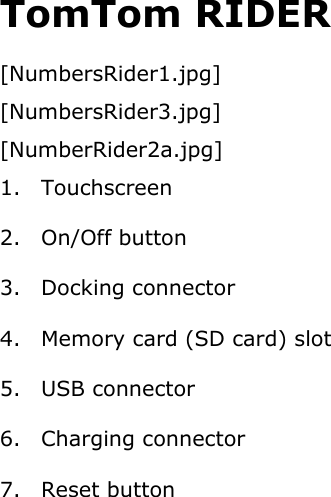 TomTom RIDER [NumbersRider1.jpg] [NumbersRider3.jpg] [NumberRider2a.jpg] 1. Touchscreen 2. On/Off button 3. Docking connector 4. Memory card (SD card) slot 5. USB connector 6. Charging connector 7. Reset button  