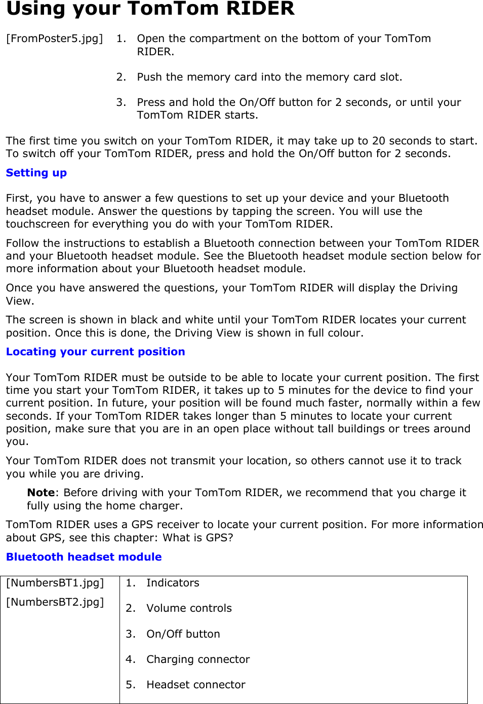 Using your TomTom RIDER [FromPoster5.jpg] 1. Open the compartment on the bottom of your TomTom RIDER. 2. Push the memory card into the memory card slot. 3. Press and hold the On/Off button for 2 seconds, or until your TomTom RIDER starts. The first time you switch on your TomTom RIDER, it may take up to 20 seconds to start. To switch off your TomTom RIDER, press and hold the On/Off button for 2 seconds. Setting up First, you have to answer a few questions to set up your device and your Bluetooth headset module. Answer the questions by tapping the screen. You will use the touchscreen for everything you do with your TomTom RIDER. Follow the instructions to establish a Bluetooth connection between your TomTom RIDER and your Bluetooth headset module. See the Bluetooth headset module section below for more information about your Bluetooth headset module.  Once you have answered the questions, your TomTom RIDER will display the Driving View. The screen is shown in black and white until your TomTom RIDER locates your current position. Once this is done, the Driving View is shown in full colour. Locating your current position Your TomTom RIDER must be outside to be able to locate your current position. The first time you start your TomTom RIDER, it takes up to 5 minutes for the device to find your current position. In future, your position will be found much faster, normally within a few seconds. If your TomTom RIDER takes longer than 5 minutes to locate your current position, make sure that you are in an open place without tall buildings or trees around you. Your TomTom RIDER does not transmit your location, so others cannot use it to track you while you are driving. Note: Before driving with your TomTom RIDER, we recommend that you charge it fully using the home charger. TomTom RIDER uses a GPS receiver to locate your current position. For more information about GPS, see this chapter: What is GPS? Bluetooth headset module [NumbersBT1.jpg] [NumbersBT2.jpg] 1. Indicators 2. Volume controls 3. On/Off button 4. Charging connector 5. Headset connector 