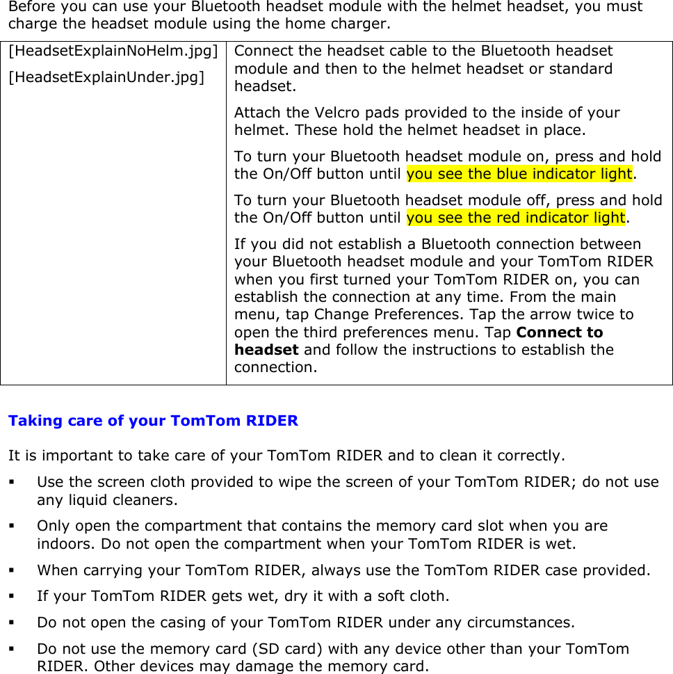 Before you can use your Bluetooth headset module with the helmet headset, you must charge the headset module using the home charger. [HeadsetExplainNoHelm.jpg] [HeadsetExplainUnder.jpg] Connect the headset cable to the Bluetooth headset module and then to the helmet headset or standard headset. Attach the Velcro pads provided to the inside of your helmet. These hold the helmet headset in place. To turn your Bluetooth headset module on, press and hold the On/Off button until you see the blue indicator light. To turn your Bluetooth headset module off, press and hold the On/Off button until you see the red indicator light. If you did not establish a Bluetooth connection between your Bluetooth headset module and your TomTom RIDER when you first turned your TomTom RIDER on, you can establish the connection at any time. From the main menu, tap Change Preferences. Tap the arrow twice to open the third preferences menu. Tap Connect to headset and follow the instructions to establish the connection.  Taking care of your TomTom RIDER It is important to take care of your TomTom RIDER and to clean it correctly.   Use the screen cloth provided to wipe the screen of your TomTom RIDER; do not use any liquid cleaners.  Only open the compartment that contains the memory card slot when you are indoors. Do not open the compartment when your TomTom RIDER is wet.  When carrying your TomTom RIDER, always use the TomTom RIDER case provided.   If your TomTom RIDER gets wet, dry it with a soft cloth.   Do not open the casing of your TomTom RIDER under any circumstances.  Do not use the memory card (SD card) with any device other than your TomTom RIDER. Other devices may damage the memory card.   