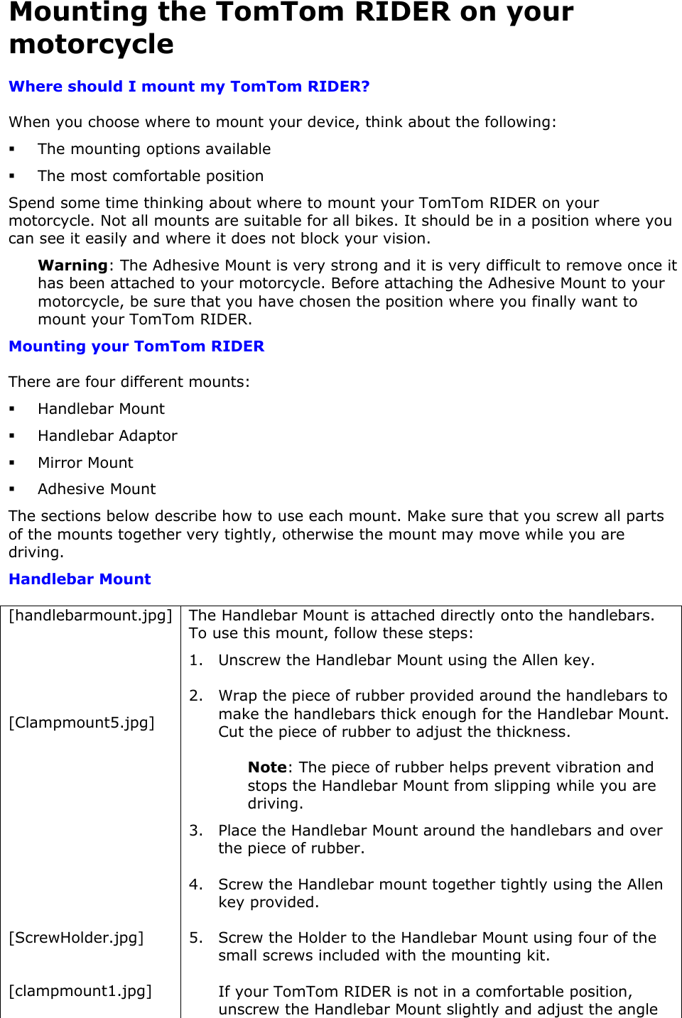 Mounting the TomTom RIDER on your motorcycle Where should I mount my TomTom RIDER? When you choose where to mount your device, think about the following:  The mounting options available  The most comfortable position Spend some time thinking about where to mount your TomTom RIDER on your motorcycle. Not all mounts are suitable for all bikes. It should be in a position where you can see it easily and where it does not block your vision. Warning: The Adhesive Mount is very strong and it is very difficult to remove once it has been attached to your motorcycle. Before attaching the Adhesive Mount to your motorcycle, be sure that you have chosen the position where you finally want to mount your TomTom RIDER. Mounting your TomTom RIDER There are four different mounts:  Handlebar Mount  Handlebar Adaptor  Mirror Mount  Adhesive Mount The sections below describe how to use each mount. Make sure that you screw all parts of the mounts together very tightly, otherwise the mount may move while you are driving. Handlebar Mount [handlebarmount.jpg]    [Clampmount5.jpg]        [ScrewHolder.jpg]  [clampmount1.jpg] The Handlebar Mount is attached directly onto the handlebars. To use this mount, follow these steps: 1. Unscrew the Handlebar Mount using the Allen key.  2. Wrap the piece of rubber provided around the handlebars to make the handlebars thick enough for the Handlebar Mount. Cut the piece of rubber to adjust the thickness.  Note: The piece of rubber helps prevent vibration and stops the Handlebar Mount from slipping while you are driving.  3. Place the Handlebar Mount around the handlebars and over the piece of rubber. 4. Screw the Handlebar mount together tightly using the Allen key provided.  5. Screw the Holder to the Handlebar Mount using four of the small screws included with the mounting kit.  If your TomTom RIDER is not in a comfortable position, unscrew the Handlebar Mount slightly and adjust the angle 