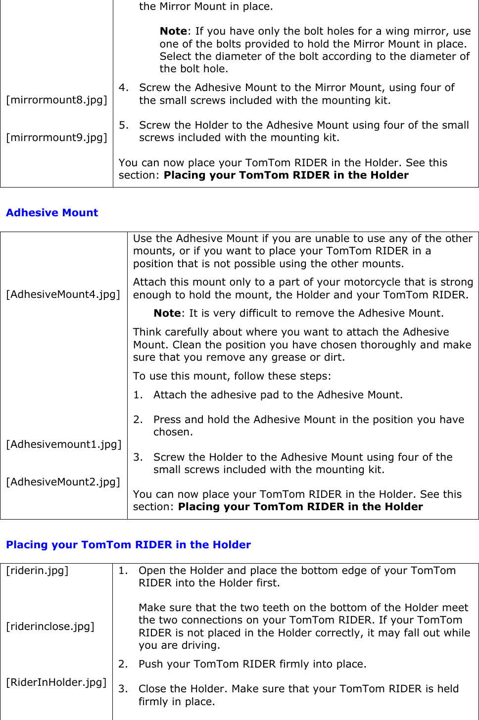      [mirrormount8.jpg]  [mirrormount9.jpg] the Mirror Mount in place. Note: If you have only the bolt holes for a wing mirror, use one of the bolts provided to hold the Mirror Mount in place. Select the diameter of the bolt according to the diameter of the bolt hole. 4. Screw the Adhesive Mount to the Mirror Mount, using four of the small screws included with the mounting kit. 5. Screw the Holder to the Adhesive Mount using four of the small screws included with the mounting kit.  You can now place your TomTom RIDER in the Holder. See this section: Placing your TomTom RIDER in the Holder  Adhesive Mount    [AdhesiveMount4.jpg]        [Adhesivemount1.jpg]  [AdhesiveMount2.jpg] Use the Adhesive Mount if you are unable to use any of the other mounts, or if you want to place your TomTom RIDER in a position that is not possible using the other mounts. Attach this mount only to a part of your motorcycle that is strong enough to hold the mount, the Holder and your TomTom RIDER.  Note: It is very difficult to remove the Adhesive Mount.  Think carefully about where you want to attach the Adhesive Mount. Clean the position you have chosen thoroughly and make sure that you remove any grease or dirt. To use this mount, follow these steps: 1. Attach the adhesive pad to the Adhesive Mount.  2. Press and hold the Adhesive Mount in the position you have chosen.  3. Screw the Holder to the Adhesive Mount using four of the small screws included with the mounting kit.  You can now place your TomTom RIDER in the Holder. See this section: Placing your TomTom RIDER in the Holder  Placing your TomTom RIDER in the Holder [riderin.jpg]   [riderinclose.jpg]   [RiderInHolder.jpg] 1. Open the Holder and place the bottom edge of your TomTom RIDER into the Holder first. Make sure that the two teeth on the bottom of the Holder meet the two connections on your TomTom RIDER. If your TomTom RIDER is not placed in the Holder correctly, it may fall out while you are driving.  2. Push your TomTom RIDER firmly into place.  3. Close the Holder. Make sure that your TomTom RIDER is held firmly in place. 