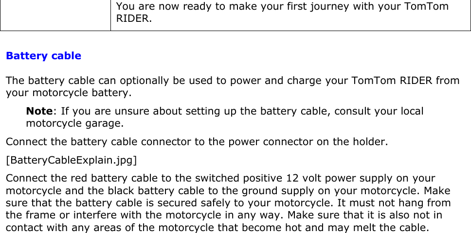 You are now ready to make your first journey with your TomTom RIDER.   Battery cable The battery cable can optionally be used to power and charge your TomTom RIDER from your motorcycle battery. Note: If you are unsure about setting up the battery cable, consult your local motorcycle garage. Connect the battery cable connector to the power connector on the holder.  [BatteryCableExplain.jpg] Connect the red battery cable to the switched positive 12 volt power supply on your motorcycle and the black battery cable to the ground supply on your motorcycle. Make sure that the battery cable is secured safely to your motorcycle. It must not hang from the frame or interfere with the motorcycle in any way. Make sure that it is also not in contact with any areas of the motorcycle that become hot and may melt the cable. 