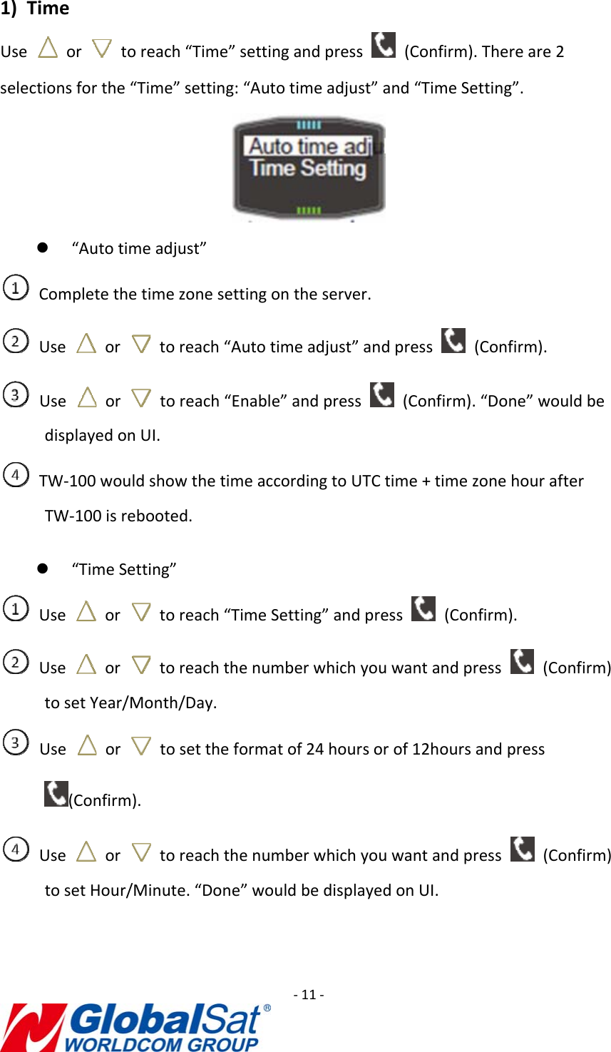 ‐11‐1) TimeUse  or  toreach“Time”settingandpress  (Confirm).Thereare2selectionsforthe“Time”setting:“Autotimeadjust”and“TimeSetting”.z “Autotimeadjust”Completethetimezonesettingontheserver.Use  or  toreach“Autotimeadjust”andpress  (Confirm).Use  or  toreach“Enable”andpress  (Confirm).“Done”wouldbedisplayedonUI.TW‐100wouldshowthetimeaccordingtoUTCtime+timezonehourafterTW‐100isrebooted.z “TimeSetting”Use  or  toreach“TimeSetting”andpress  (Confirm).Use  or  toreachthenumberwhichyouwantandpress  (Confirm)tosetYear/Month/Day.Use  or  tosettheformatof24hoursorof12hoursandpress(Confirm).Use  or  toreachthenumberwhichyouwantandpress  (Confirm)tosetHour/Minute.“Done”wouldbedisplayedonUI.