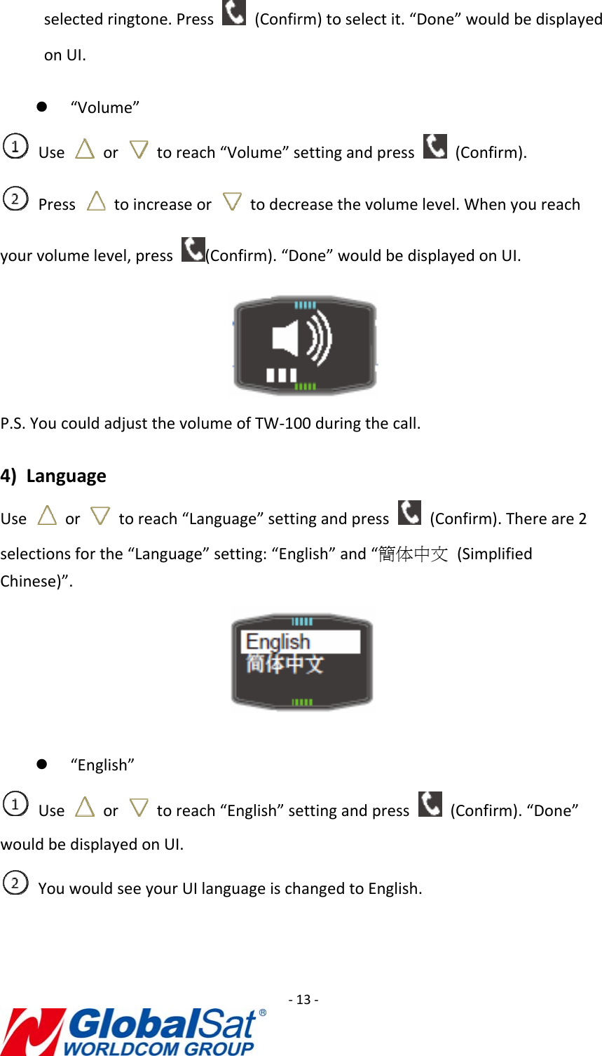 ‐13‐selectedringtone.Press  (Confirm)toselectit.“Done”wouldbedisplayedonUI.z “Volume”Use  or  toreach“Volume”settingandpress  (Confirm).Press  toincreaseor  todecreasethevolumelevel.Whenyoureachyourvolumelevel,press(Confirm).“Done”wouldbedisplayedonUI.P.S.YoucouldadjustthevolumeofTW‐100duringthecall.4) LanguageUse  or  toreach“Language”settingandpress  (Confirm).Thereare2selectionsforthe“Language”setting:“English”and“簡体中文(SimplifiedChinese)”.z “English”Use  or  toreach“English”settingandpress  (Confirm).“Done”wouldbedisplayedonUI.YouwouldseeyourUIlanguageischangedtoEnglish.