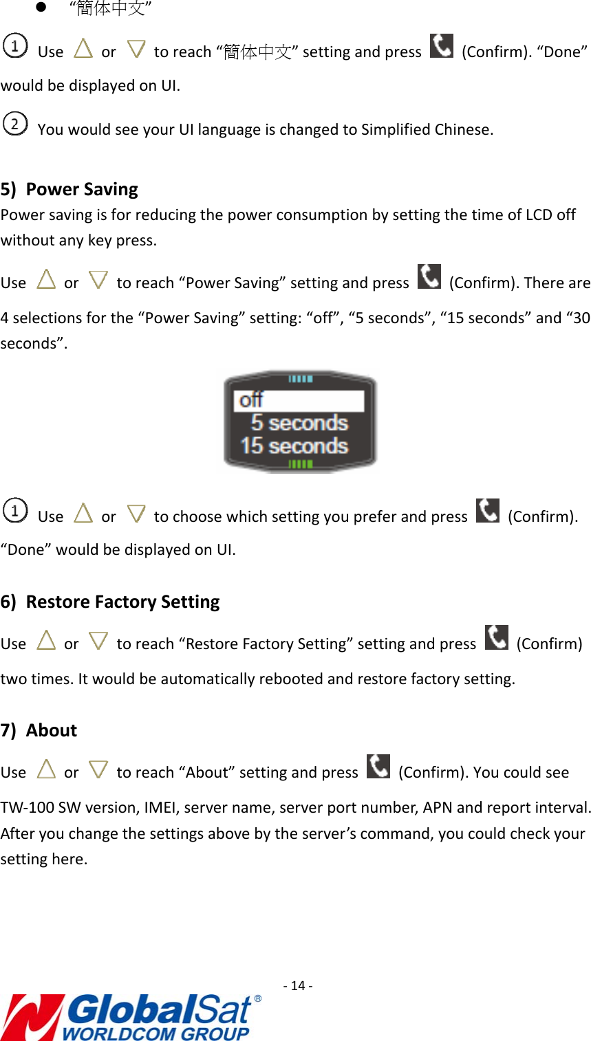‐14‐z “簡体中文”Use  or  toreach“簡体中文”settingandpress  (Confirm).“Done”wouldbedisplayedonUI.YouwouldseeyourUIlanguageischangedtoSimplifiedChinese.5) PowerSavingPowersavingisforreducingthepowerconsumptionbysettingthetimeofLCDoffwithoutanykeypress.Useor  toreach“PowerSaving”settingandpress  (Confirm).Thereare4selectionsforthe“PowerSaving”setting:“off”,“5seconds”,“15seconds”and“30seconds”.Use  or  tochoosewhichsettingyoupreferandpress  (Confirm).“Done”wouldbedisplayedonUI.6) RestoreFactorySettingUse  or  toreach“RestoreFactorySetting”settingandpress  (Confirm)twotimes.Itwouldbeautomaticallyrebootedandrestorefactorysetting.7) AboutUse  or  toreach“About”settingandpress  (Confirm).YoucouldseeTW‐100SWversion,IMEI,servername,serverportnumber,APNandreportinterval.Afteryouchangethesettingsabovebytheserver’scommand,youcouldcheckyoursettinghere.