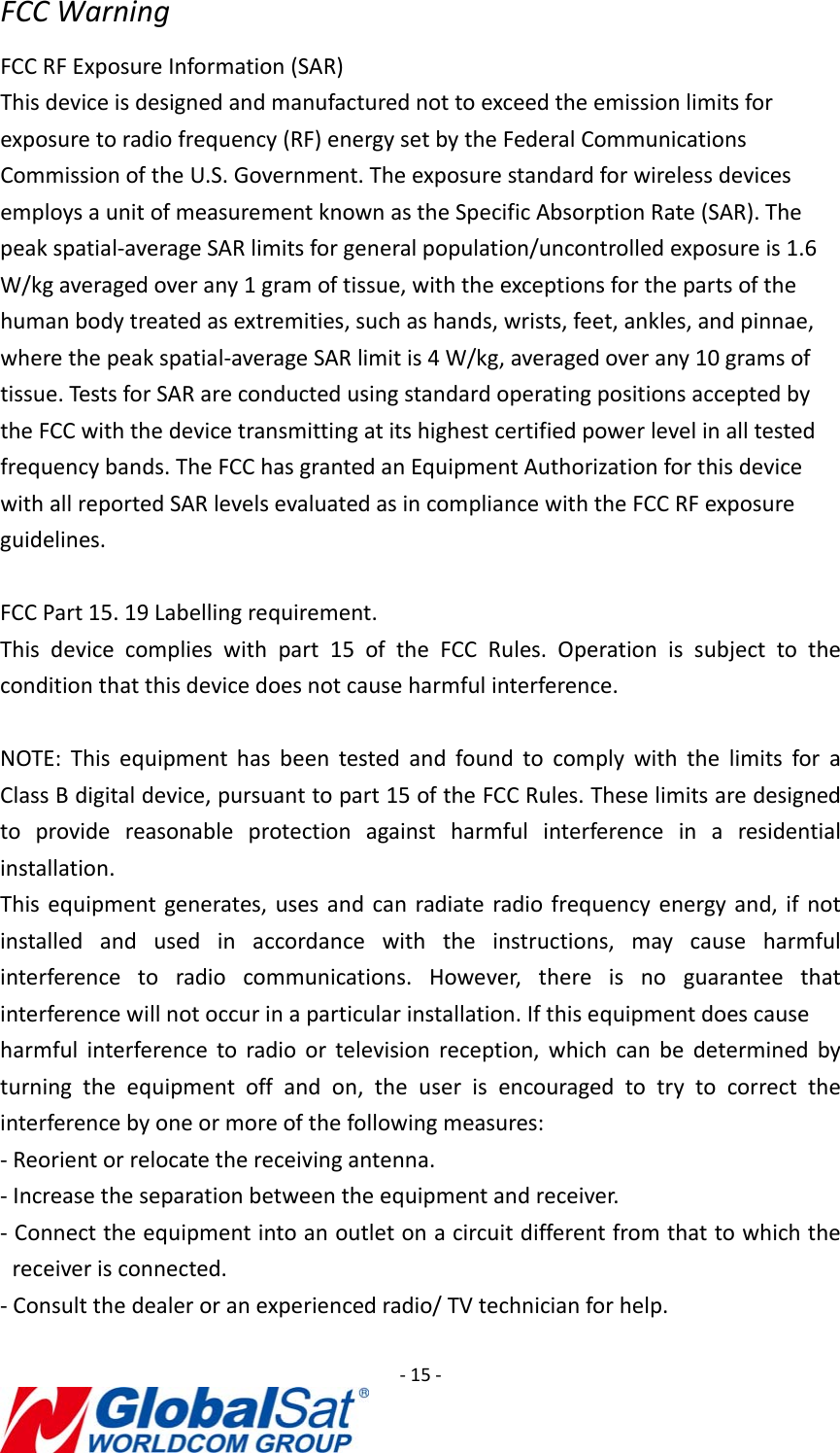 ‐15‐FCCWarningFCCRFExposureInformation(SAR)Thisdeviceisdesignedandmanufacturednottoexceedtheemissionlimitsforexposuretoradiofrequency(RF)energysetbytheFederalCommunicationsCommissionoftheU.S.Government.TheexposurestandardforwirelessdevicesemploysaunitofmeasurementknownastheSpecificAbsorptionRate(SAR).Thepeakspatial‐averageSARlimitsforgeneralpopulation/uncontrolledexposureis1.6W/kgaveragedoverany1gramoftissue,withtheexceptionsforthepartsofthehumanbodytreatedasextremities,suchashands,wrists,feet,ankles,andpinnae,wherethepeakspatial‐averageSARlimitis4W/kg,averagedoverany10gramsoftissue.TestsforSARareconductedusingstandardoperatingpositionsacceptedbytheFCCwiththedevicetransmittingatitshighestcertifiedpowerlevelinalltestedfrequencybands.TheFCChasgrantedanEquipmentAuthorizationforthisdevicewithallreportedSARlevelsevaluatedasincompliancewiththeFCCRFexposureguidelines.FCCPart15.19Labellingrequirement.Thisdevicecomplieswithpart15oftheFCCRules.Operationissubjecttotheconditionthatthisdevicedoesnotcauseharmfulinterference.NOTE:ThisequipmenthasbeentestedandfoundtocomplywiththelimitsforaClassBdigitaldevice,pursuanttopart15oftheFCCRules.Theselimitsaredesignedtoprovidereasonableprotectionagainstharmfulinterferenceinaresidentialinstallation.Thisequipmentgenerates,usesandcanradiateradiofrequencyenergyand,ifnotinstalledandusedinaccordancewiththeinstructions,maycauseharmfulinterferencetoradiocommunications.However,thereisnoguaranteethatinterferencewillnotoccurinaparticularinstallation.Ifthisequipmentdoescauseharmfulinterferencetoradioortelevisionreception,whichcanbedeterminedbyturningtheequipmentoffandon,theuserisencouragedtotrytocorrecttheinterferencebyoneormoreofthefollowingmeasures:‐Reorientorrelocatethereceivingantenna.‐Increasetheseparationbetweentheequipmentandreceiver.‐Connecttheequipmentintoanoutletonacircuitdifferentfromthattowhichthereceiverisconnected.‐Consultthedealeroranexperiencedradio/TVtechnicianforhelp.