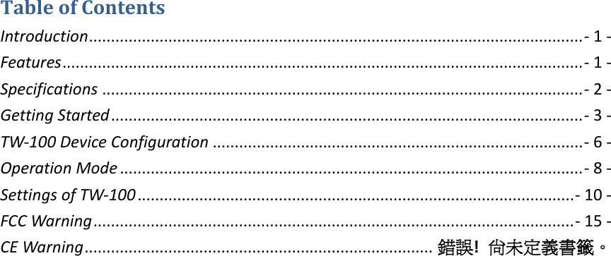 TableofContentsIntroduction................................................................................................................‐1‐Features......................................................................................................................‐1‐Specifications .............................................................................................................‐2‐GettingStarted...........................................................................................................‐3‐TW‐100DeviceConfiguration ....................................................................................‐6‐OperationMode .........................................................................................................‐8‐SettingsofTW‐100...................................................................................................‐10‐FCCWarning .............................................................................................................‐15‐CEWarning............................................................................... 錯誤!尚未定義書籤。