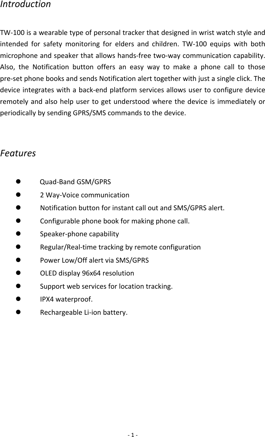 ‐1‐IntroductionTW‐100isawearabletypeofpersonaltrackerthatdesignedinwristwatchstyleandintendedforsafetymonitoringforeldersandchildren.TW‐100equipswithbothmicrophoneandspeakerthatallowshands‐freetwo‐waycommunicationcapability.Also,theNotificationbuttonoffersaneasywaytomakeaphonecalltothosepre‐setphonebooksandsendsNotificationalerttogetherwithjustasingleclick.Thedeviceintegrateswithaback‐endplatformservicesallowsusertoconfiguredeviceremotelyandalsohelpusertogetunderstoodwherethedeviceisimmediatelyorperiodicallybysendingGPRS/SMScommandstothedevice.Featuresz 　Quad‐BandGSM/GPRSz 　2Way‐Voicecommunicationz 　NotificationbuttonforinstantcalloutandSMS/GPRSalert.z 　Configurablephonebookformakingphonecall.z 　Speaker‐phonecapabilityz 　Regular/Real‐timetrackingbyremoteconfigurationz 　PowerLow/OffalertviaSMS/GPRSz 　OLEDdisplay96x64resolutionz 　Supportwebservicesforlocationtracking.z 　IPX4waterproof.z 　RechargeableLi‐ionbattery.