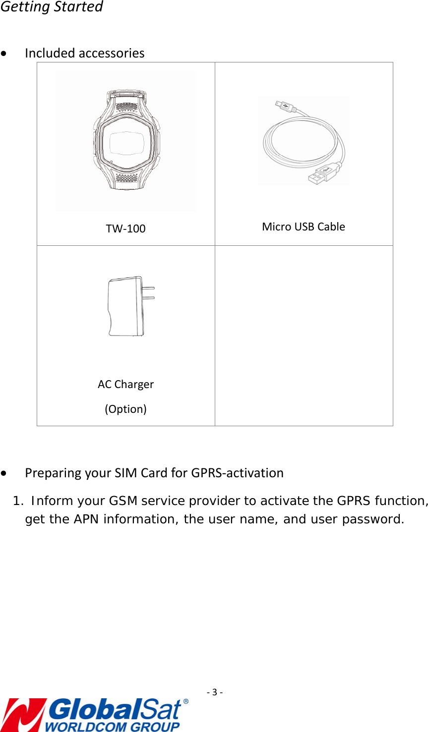 ‐3‐GettingStarted• IncludedaccessoriesTW‐100MicroUSBCableACCharger(Option)• PreparingyourSIMCardforGPRS‐activation1. Inform your GSM service provider to activate the GPRS function, get the APN information, the user name, and user password.  