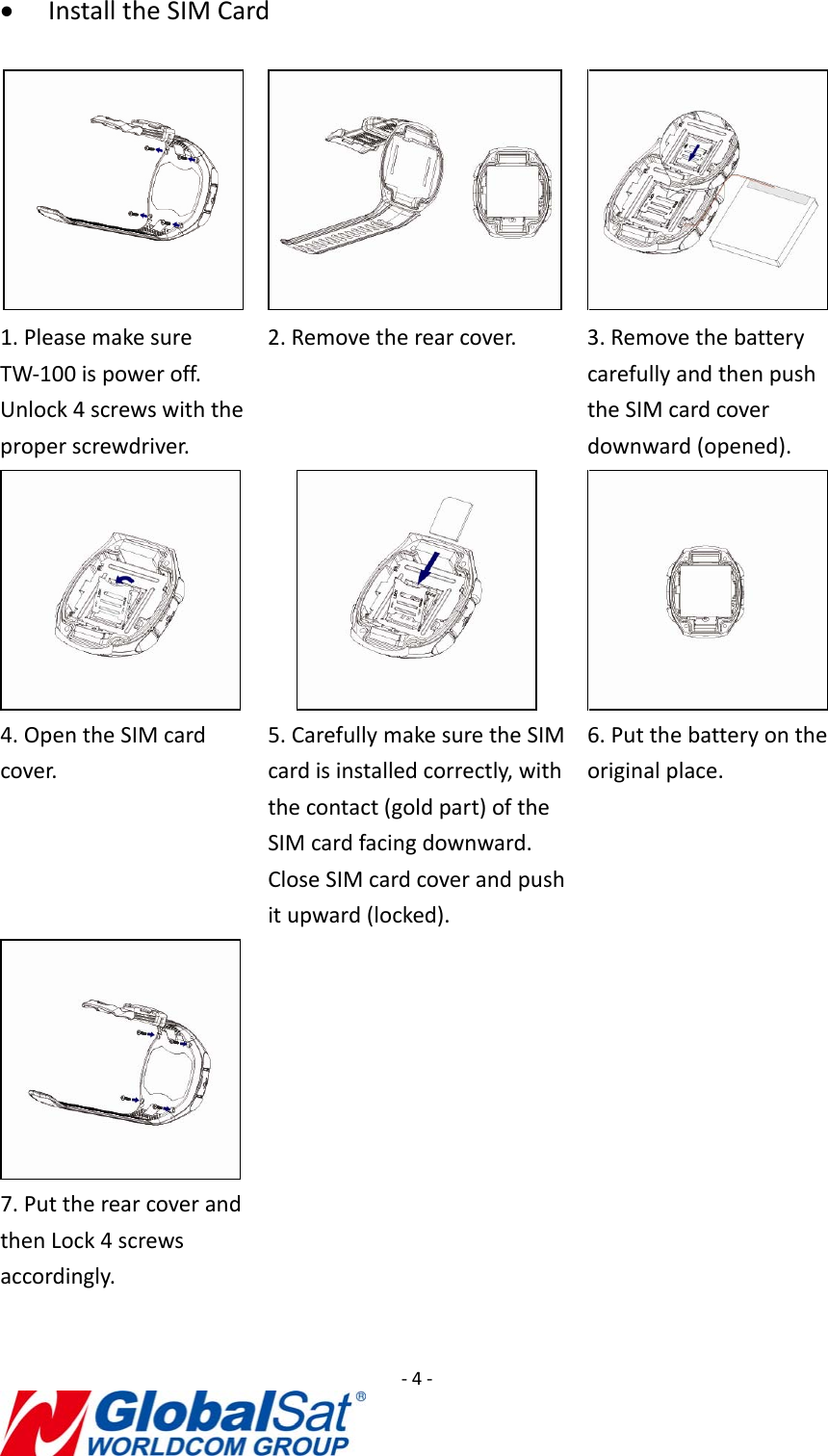 ‐4‐• InstalltheSIMCard1.PleasemakesureTW‐100ispoweroff.Unlock4screwswiththeproperscrewdriver.2.Removetherearcover.3.RemovethebatterycarefullyandthenpushtheSIMcardcoverdownward(opened). 4.OpentheSIMcardcover.5.CarefullymakesuretheSIMcardisinstalledcorrectly,withthecontact(goldpart)oftheSIMcardfacingdownward.CloseSIMcardcoverandpushitupward(locked).6.Putthebatteryontheoriginalplace.7.PuttherearcoverandthenLock4screwsaccordingly.
