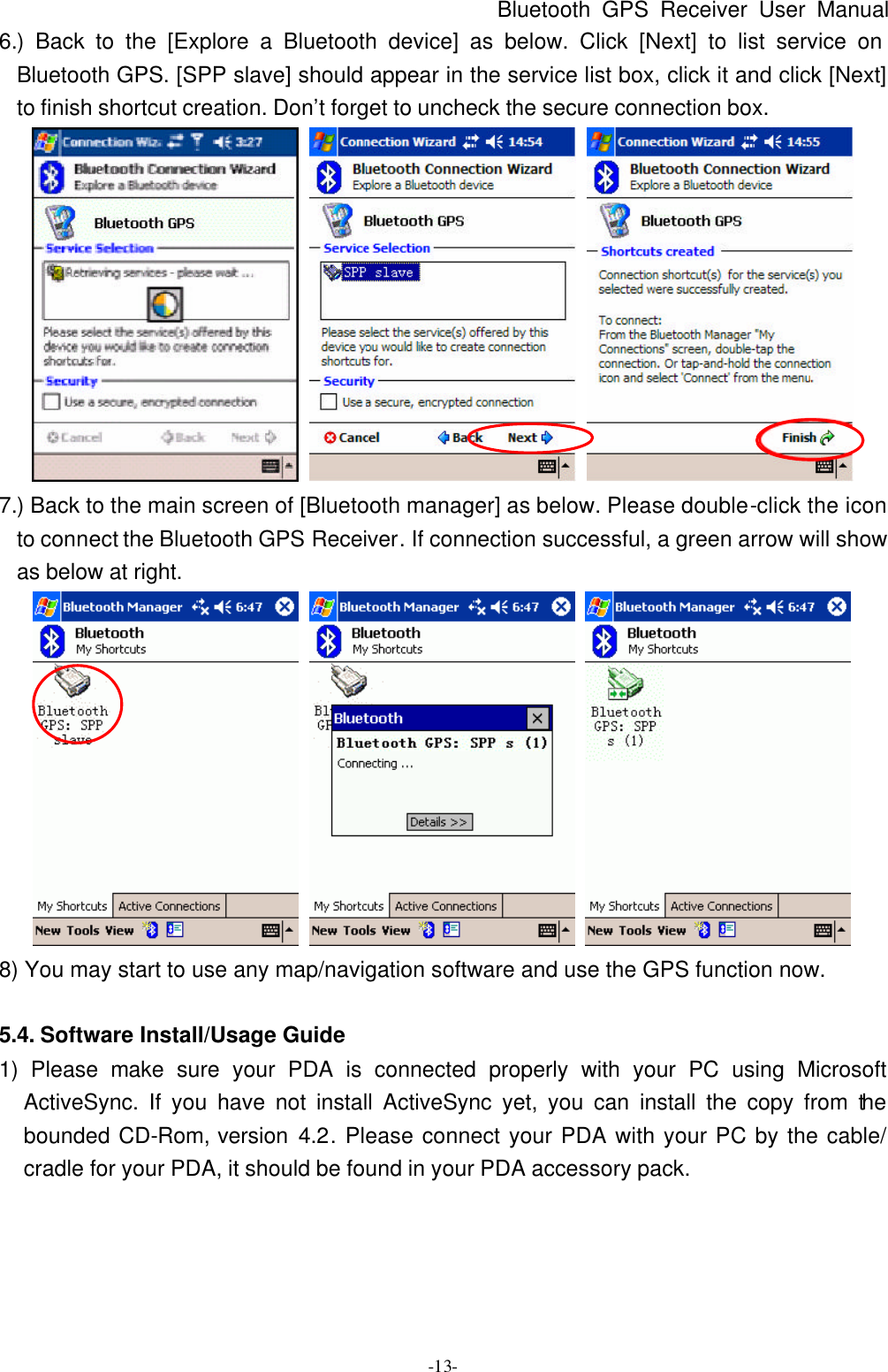 Bluetooth GPS Receiver User Manual -13- 6.) Back to the [Explore a Bluetooth device] as below. Click [Next] to list service on Bluetooth GPS. [SPP slave] should appear in the service list box, click it and click [Next] to finish shortcut creation. Don’t forget to uncheck the secure connection box.    7.) Back to the main screen of [Bluetooth manager] as below. Please double-click the icon to connect the Bluetooth GPS Receiver. If connection successful, a green arrow will show as below at right.    8) You may start to use any map/navigation software and use the GPS function now.  5.4. Software Install/Usage Guide 1) Please make sure your PDA is connected properly with your PC using Microsoft ActiveSync. If you have not install ActiveSync yet, you can install the copy from the bounded CD-Rom, version 4.2. Please connect your PDA with your PC by the cable/ cradle for your PDA, it should be found in your PDA accessory pack. 