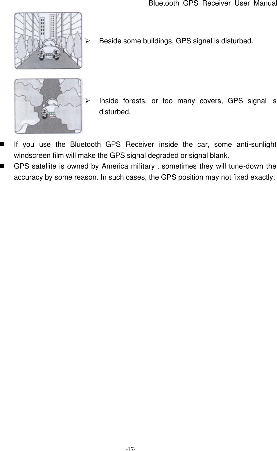 Bluetooth GPS Receiver User Manual -17-  Ø Beside some buildings, GPS signal is disturbed.  Ø Inside forests, or too many covers, GPS signal is disturbed. n If you use the Bluetooth  GPS Receiver inside the car, some anti-sunlight windscreen film will make the GPS signal degraded or signal blank. n GPS satellite is owned by America military , sometimes they will tune-down the accuracy by some reason. In such cases, the GPS position may not fixed exactly. 