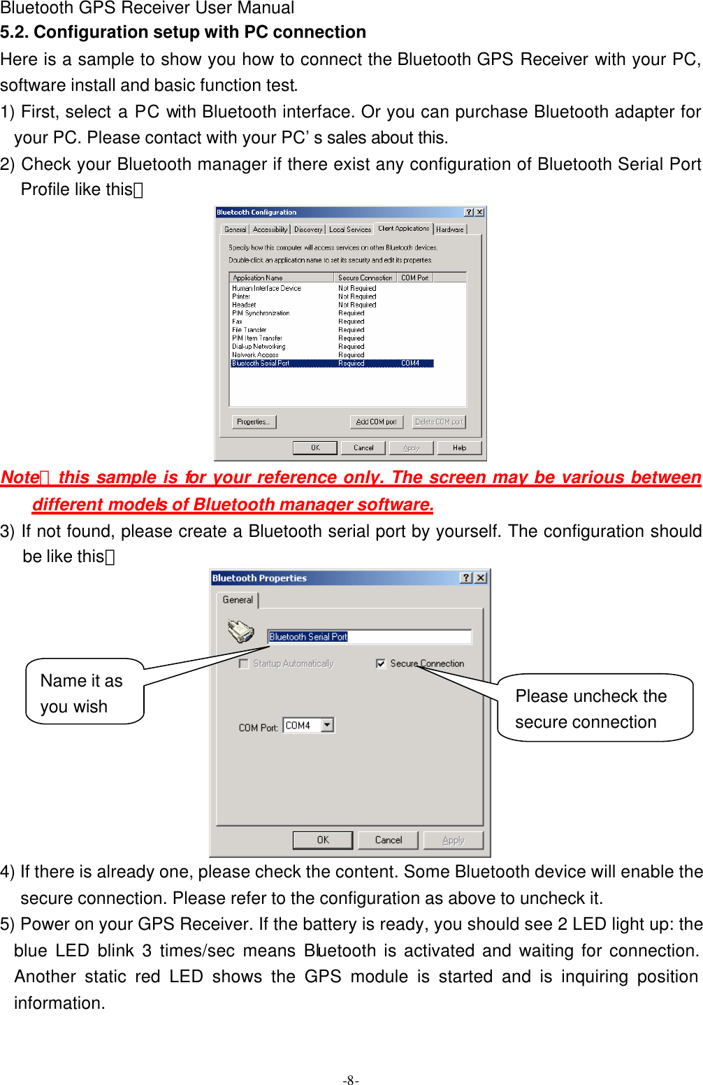 Bluetooth GPS Receiver User Manual -8- 5.2. Configuration setup with PC connection Here is a sample to show you how to connect the Bluetooth GPS Receiver with your PC, software install and basic function test. 1) First, select a PC with Bluetooth interface. Or you can purchase Bluetooth adapter for your PC. Please contact with your PC’s sales about this. 2) Check your Bluetooth manager if there exist any configuration of Bluetooth Serial Port Profile like this：  Note：this sample is for your reference only. The screen may be various between different models of Bluetooth manager software. 3) If not found, please create a Bluetooth serial port by yourself. The configuration should be like this：  4) If there is already one, please check the content. Some Bluetooth device will enable the secure connection. Please refer to the configuration as above to uncheck it. 5) Power on your GPS Receiver. If the battery is ready, you should see 2 LED light up: the blue LED blink 3 times/sec means Bluetooth is activated and waiting for connection. Another static red LED shows the GPS module is started and is inquiring position information. Please uncheck the secure connection Name it as you wish 