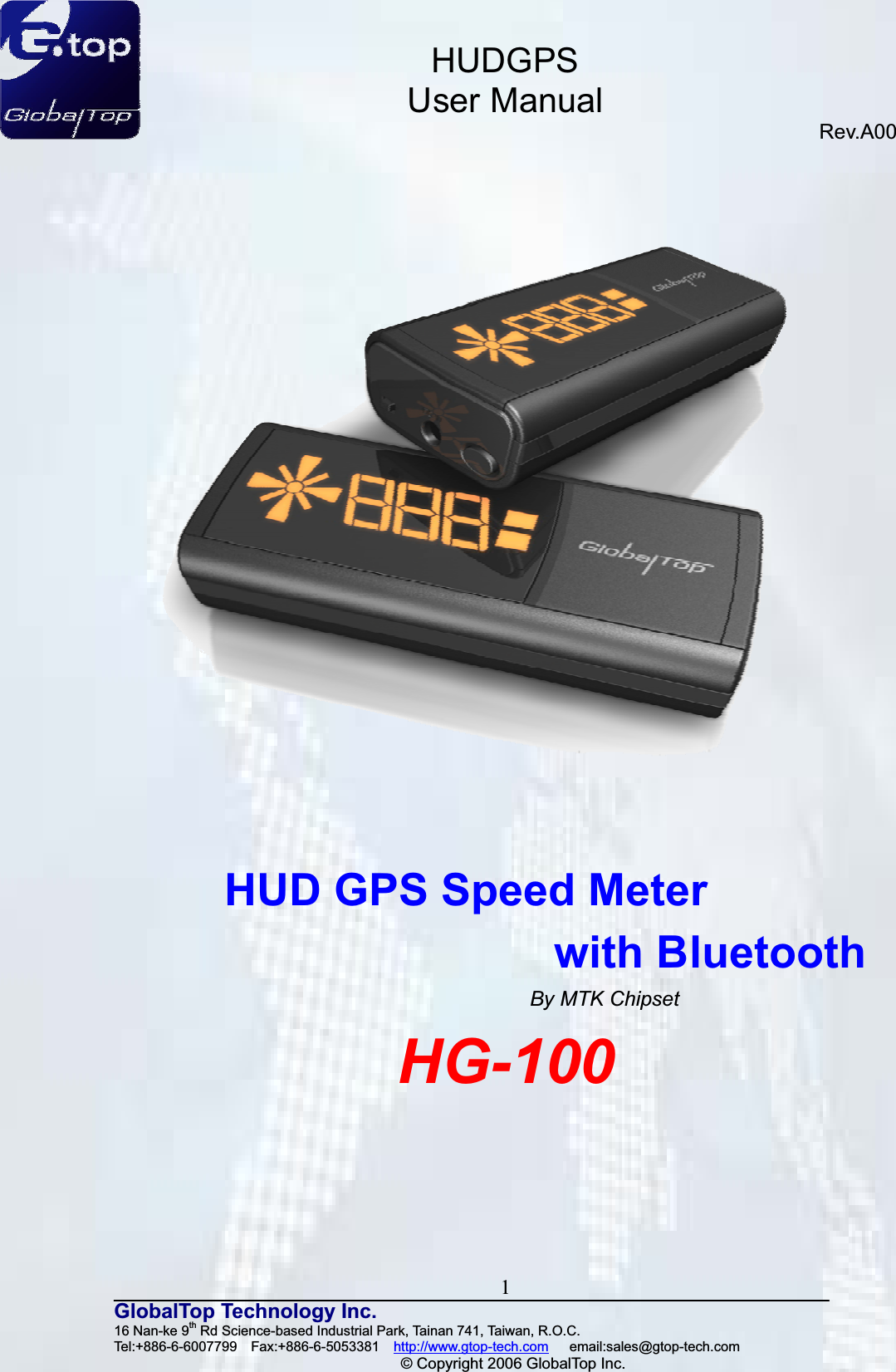 HUDGPSUser ManualRev.A00 1GlobalTop Technology Inc.16 Nan-ke 9th Rd Science-based Industrial Park, Tainan 741, Taiwan, R.O.C.   Tel:+886-6-6007799  Fax:+886-6-5053381  http://www.gtop-tech.com   email:sales@gtop-tech.com © Copyright 2006 GlobalTop Inc.HUD GPS Speed Meter   with Bluetooth By MTK Chipset HG-100