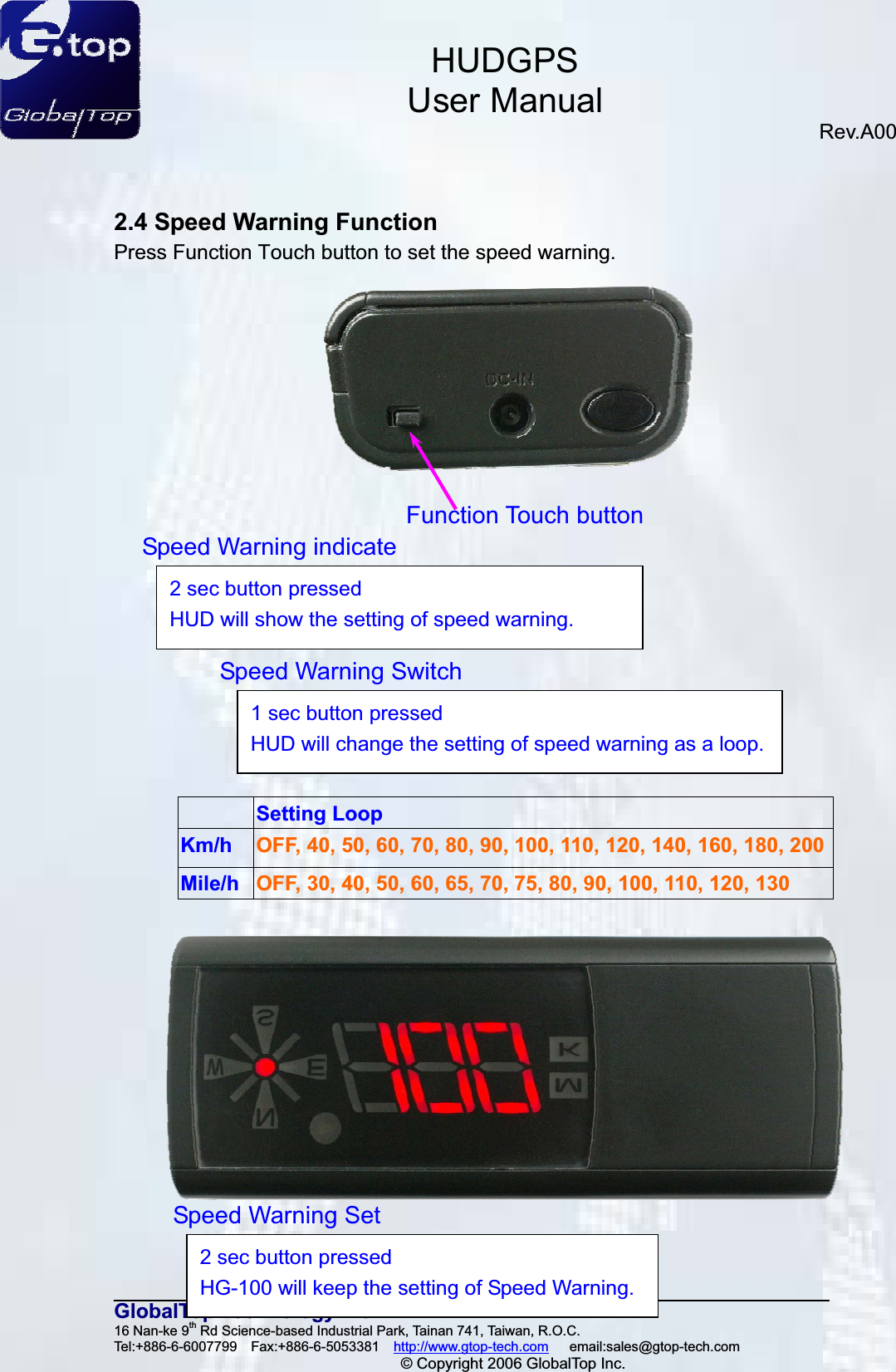 HUDGPSUser ManualRev.A00 12GlobalTop Technology Inc.16 Nan-ke 9th Rd Science-based Industrial Park, Tainan 741, Taiwan, R.O.C.   Tel:+886-6-6007799  Fax:+886-6-5053381  http://www.gtop-tech.com   email:sales@gtop-tech.com © Copyright 2006 GlobalTop Inc.2.4 Speed Warning Function Press Function Touch button to set the speed warning.  Setting Loop Km/h OFF, 40, 50, 60, 70, 80, 90, 100, 110, 120, 140, 160, 180, 200 Mile/h OFF, 30, 40, 50, 60, 65, 70, 75, 80, 90, 100, 110, 120, 130 Function Touch buttonSpeed Warning indicate 2 sec button pressed HUD will show the setting of speed warning.Speed Warning Set 2 sec button pressed HG-100 will keep the setting of Speed Warning.Speed Warning Switch1 sec button pressed HUD will change the setting of speed warning as a loop.