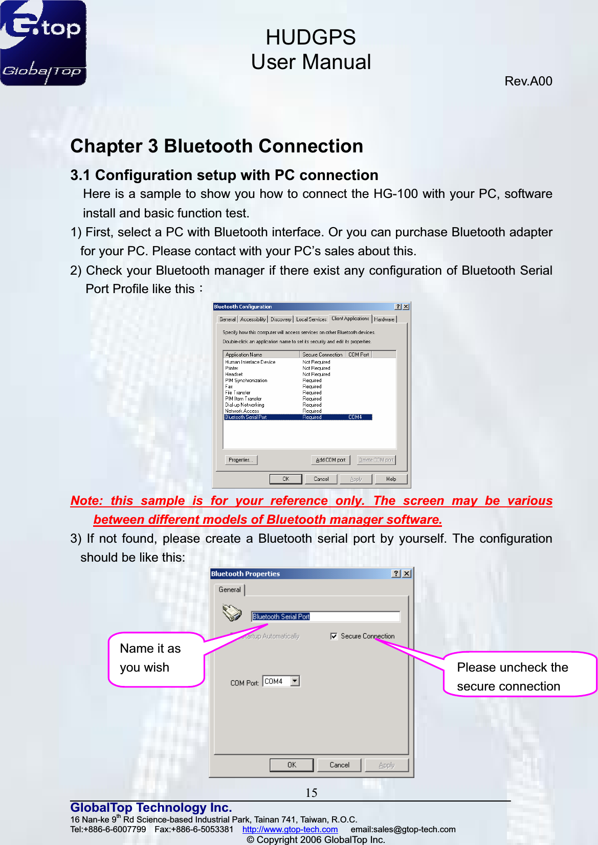 HUDGPSUser ManualRev.A00 15GlobalTop Technology Inc.16 Nan-ke 9th Rd Science-based Industrial Park, Tainan 741, Taiwan, R.O.C.   Tel:+886-6-6007799  Fax:+886-6-5053381  http://www.gtop-tech.com   email:sales@gtop-tech.com © Copyright 2006 GlobalTop Inc.Chapter 3 Bluetooth Connection 3.1 Configuration setup with PC connection Here is a sample to show you how to connect the HG-100 with your PC, software install and basic function test. 1) First, select a PC with Bluetooth interface. Or you can purchase Bluetooth adapter for your PC. Please contact with your PC’s sales about this. 2) Check your Bluetooth manager if there exist any configuration of Bluetooth Serial Port Profile like thisǺNote: this sample is for your reference only. The screen may be various between different models of Bluetooth manager software.3) If not found, please create a Bluetooth serial port by yourself. The configuration should be like this:   Please uncheck the secure connectionName it as you wish 