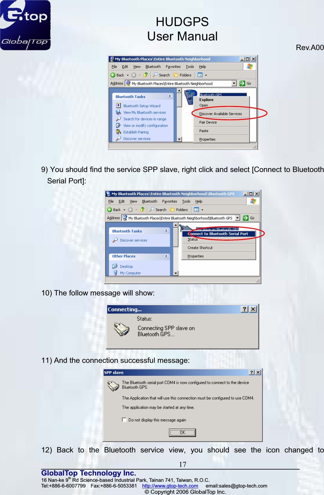 HUDGPSUser ManualRev.A00 17GlobalTop Technology Inc.16 Nan-ke 9th Rd Science-based Industrial Park, Tainan 741, Taiwan, R.O.C.   Tel:+886-6-6007799  Fax:+886-6-5053381  http://www.gtop-tech.com   email:sales@gtop-tech.com © Copyright 2006 GlobalTop Inc.9) You should find the service SPP slave, right click and select [Connect to Bluetooth Serial Port]: 10) The follow message will show: 11) And the connection successful message: 12) Back to the Bluetooth service view, you should see the icon changed to 