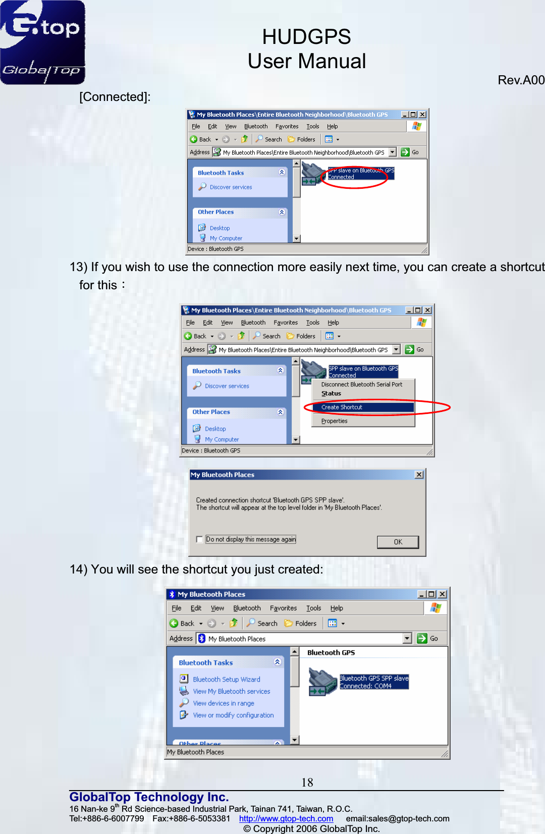 HUDGPSUser ManualRev.A00 18GlobalTop Technology Inc.16 Nan-ke 9th Rd Science-based Industrial Park, Tainan 741, Taiwan, R.O.C.   Tel:+886-6-6007799  Fax:+886-6-5053381  http://www.gtop-tech.com   email:sales@gtop-tech.com © Copyright 2006 GlobalTop Inc.[Connected]:13) If you wish to use the connection more easily next time, you can create a shortcut for thisǺ14) You will see the shortcut you just created: 