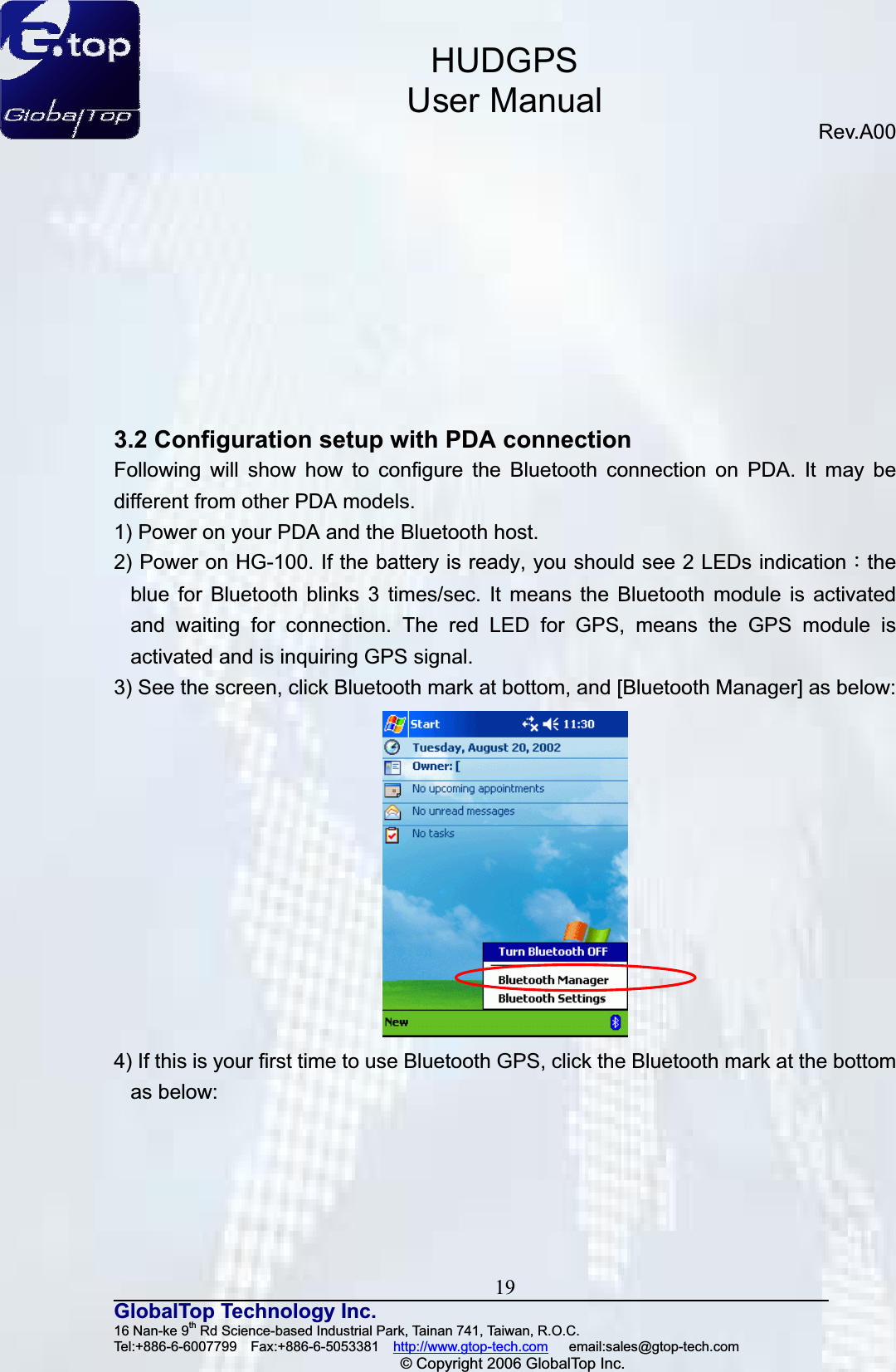 HUDGPSUser ManualRev.A00 19GlobalTop Technology Inc.16 Nan-ke 9th Rd Science-based Industrial Park, Tainan 741, Taiwan, R.O.C.   Tel:+886-6-6007799  Fax:+886-6-5053381  http://www.gtop-tech.com   email:sales@gtop-tech.com © Copyright 2006 GlobalTop Inc.3.2 Configuration setup with PDA connection Following will show how to configure the Bluetooth connection on PDA. It may be different from other PDA models. 1) Power on your PDA and the Bluetooth host. 2) Power on HG-100. If the battery is ready, you should see 2 LEDs indicationǺtheblue for Bluetooth blinks 3 times/sec. It means the Bluetooth module is activated and waiting for connection. The red LED for GPS, means the GPS module is activated and is inquiring GPS signal. 3) See the screen, click Bluetooth mark at bottom, and [Bluetooth Manager] as below: 4) If this is your first time to use Bluetooth GPS, click the Bluetooth mark at the bottom as below: 