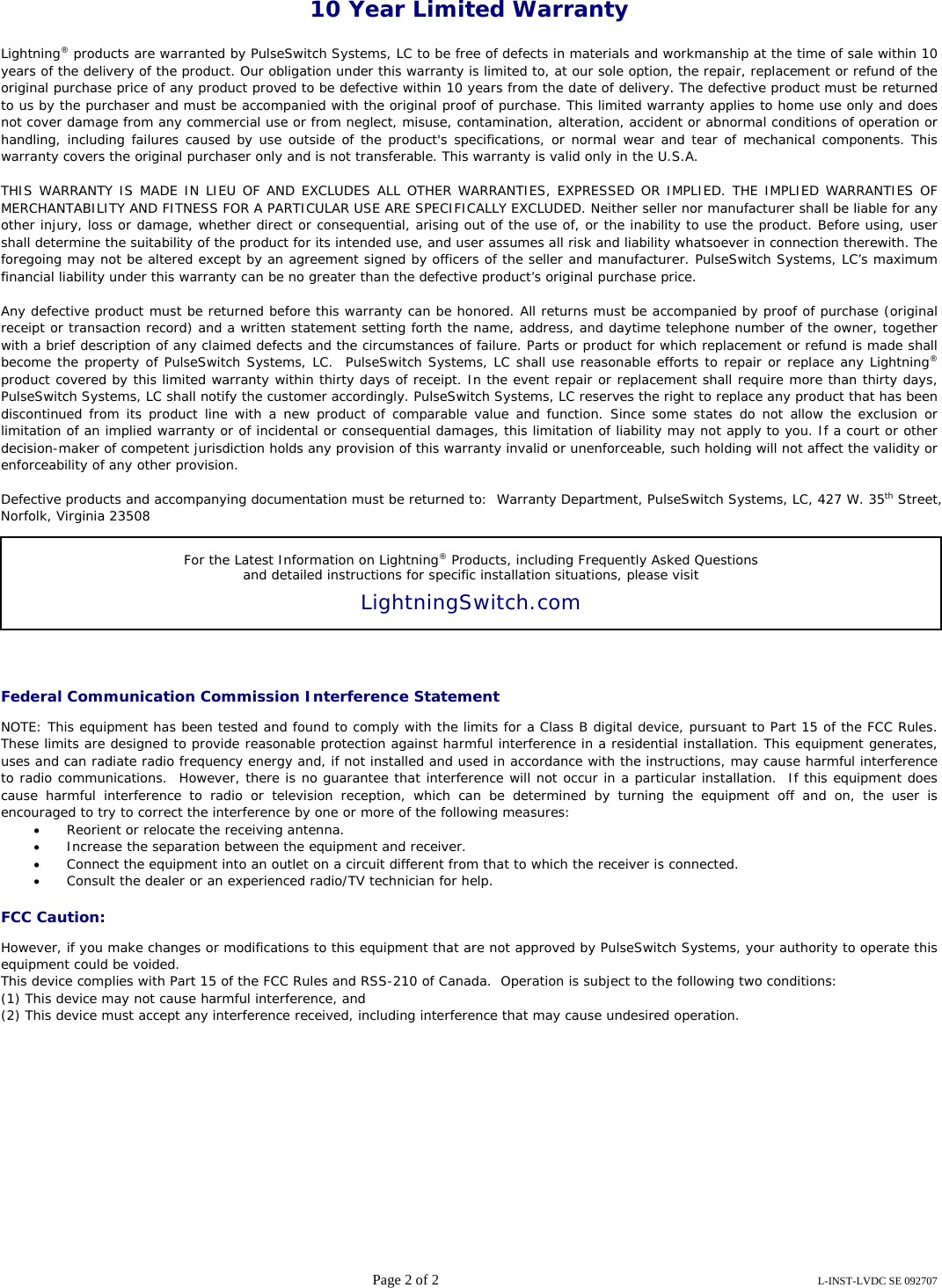 Page 2 of 2  L-INST-LVDC SE 092707    10 Year Limited Warranty    Lightning® products are warranted by PulseSwitch Systems, LC to be free of defects in materials and workmanship at the time of sale within 10 years of the delivery of the product. Our obligation under this warranty is limited to, at our sole option, the repair, replacement or refund of the original purchase price of any product proved to be defective within 10 years from the date of delivery. The defective product must be returned to us by the purchaser and must be accompanied with the original proof of purchase. This limited warranty applies to home use only and does not cover damage from any commercial use or from neglect, misuse, contamination, alteration, accident or abnormal conditions of operation or handling, including failures caused by use outside of the product&apos;s specifications, or normal wear and tear of mechanical components. This warranty covers the original purchaser only and is not transferable. This warranty is valid only in the U.S.A.  THIS WARRANTY IS MADE IN LIEU OF AND EXCLUDES ALL OTHER WARRANTIES, EXPRESSED OR IMPLIED. THE IMPLIED WARRANTIES OF MERCHANTABILITY AND FITNESS FOR A PARTICULAR USE ARE SPECIFICALLY EXCLUDED. Neither seller nor manufacturer shall be liable for any other injury, loss or damage, whether direct or consequential, arising out of the use of, or the inability to use the product. Before using, user shall determine the suitability of the product for its intended use, and user assumes all risk and liability whatsoever in connection therewith. The foregoing may not be altered except by an agreement signed by officers of the seller and manufacturer. PulseSwitch Systems, LC’s maximum financial liability under this warranty can be no greater than the defective product’s original purchase price.  Any defective product must be returned before this warranty can be honored. All returns must be accompanied by proof of purchase (original receipt or transaction record) and a written statement setting forth the name, address, and daytime telephone number of the owner, together with a brief description of any claimed defects and the circumstances of failure. Parts or product for which replacement or refund is made shall become the property of PulseSwitch Systems, LC.  PulseSwitch Systems, LC shall use reasonable efforts to repair or replace any Lightning® product covered by this limited warranty within thirty days of receipt. In the event repair or replacement shall require more than thirty days, PulseSwitch Systems, LC shall notify the customer accordingly. PulseSwitch Systems, LC reserves the right to replace any product that has been discontinued from its product line with a new product of comparable value and function. Since some states do not allow the exclusion or limitation of an implied warranty or of incidental or consequential damages, this limitation of liability may not apply to you. If a court or other decision-maker of competent jurisdiction holds any provision of this warranty invalid or unenforceable, such holding will not affect the validity or enforceability of any other provision.  Defective products and accompanying documentation must be returned to:  Warranty Department, PulseSwitch Systems, LC, 427 W. 35th Street,  Norfolk, Virginia 23508         Federal Communication Commission Interference Statement  NOTE: This equipment has been tested and found to comply with the limits for a Class B digital device, pursuant to Part 15 of the FCC Rules. These limits are designed to provide reasonable protection against harmful interference in a residential installation. This equipment generates, uses and can radiate radio frequency energy and, if not installed and used in accordance with the instructions, may cause harmful interference to radio communications.  However, there is no guarantee that interference will not occur in a particular installation.  If this equipment does cause harmful interference to radio or television reception, which can be determined by turning the equipment off and on, the user is encouraged to try to correct the interference by one or more of the following measures:   • Reorient or relocate the receiving antenna. • Increase the separation between the equipment and receiver. • Connect the equipment into an outlet on a circuit different from that to which the receiver is connected. • Consult the dealer or an experienced radio/TV technician for help.  FCC Caution:  However, if you make changes or modifications to this equipment that are not approved by PulseSwitch Systems, your authority to operate this equipment could be voided.   This device complies with Part 15 of the FCC Rules and RSS-210 of Canada.  Operation is subject to the following two conditions: (1) This device may not cause harmful interference, and (2) This device must accept any interference received, including interference that may cause undesired operation. For the Latest Information on Lightning® Products, including Frequently Asked Questions  and detailed instructions for specific installation situations, please visit  LightningSwitch.com  