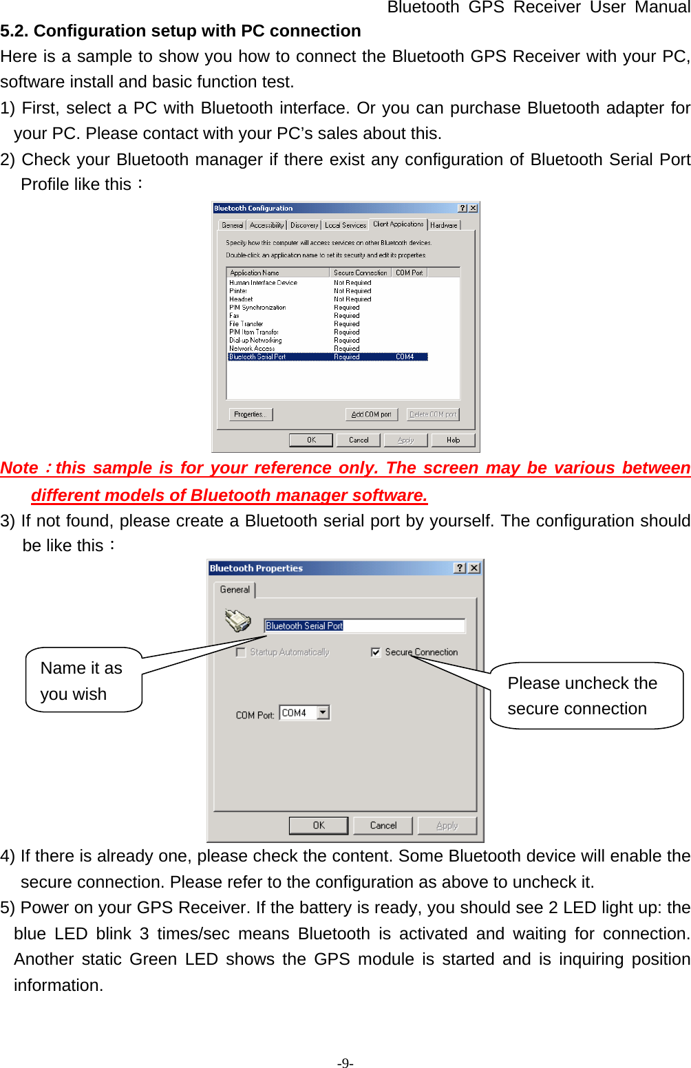 Bluetooth GPS Receiver User Manual -9- 5.2. Configuration setup with PC connection Here is a sample to show you how to connect the Bluetooth GPS Receiver with your PC, software install and basic function test. 1) First, select a PC with Bluetooth interface. Or you can purchase Bluetooth adapter for your PC. Please contact with your PC’s sales about this. 2) Check your Bluetooth manager if there exist any configuration of Bluetooth Serial Port Profile like this：  Note：this sample is for your reference only. The screen may be various between different models of Bluetooth manager software. 3) If not found, please create a Bluetooth serial port by yourself. The configuration should be like this：  4) If there is already one, please check the content. Some Bluetooth device will enable the secure connection. Please refer to the configuration as above to uncheck it. 5) Power on your GPS Receiver. If the battery is ready, you should see 2 LED light up: the blue LED blink 3 times/sec means Bluetooth is activated and waiting for connection. Another static Green LED shows the GPS module is started and is inquiring position information. Please uncheck the secure connection Name it as you wish 