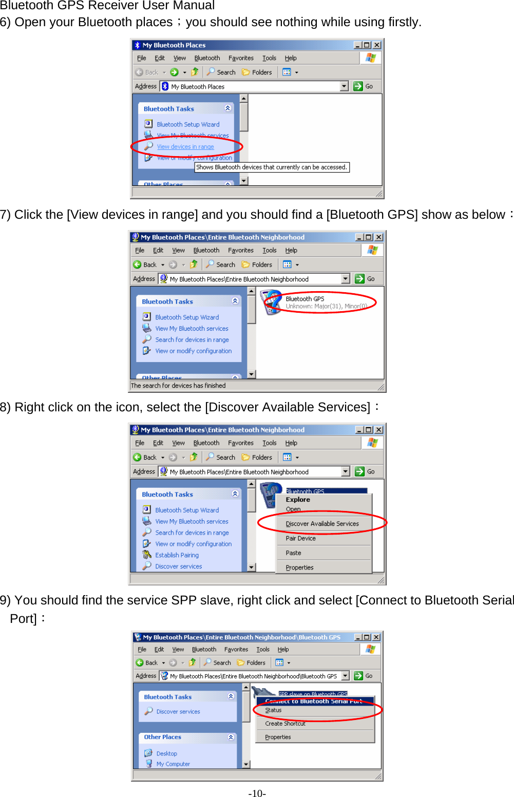 Bluetooth GPS Receiver User Manual -10- 6) Open your Bluetooth places；you should see nothing while using firstly.  7) Click the [View devices in range] and you should find a [Bluetooth GPS] show as below：  8) Right click on the icon, select the [Discover Available Services]：  9) You should find the service SPP slave, right click and select [Connect to Bluetooth Serial Port]：  