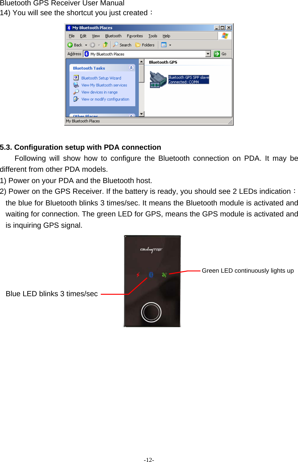 Bluetooth GPS Receiver User Manual -12- 14) You will see the shortcut you just created：   5.3. Configuration setup with PDA connection Following will show how to configure the Bluetooth connection on PDA. It may be different from other PDA models. 1) Power on your PDA and the Bluetooth host. 2) Power on the GPS Receiver. If the battery is ready, you should see 2 LEDs indication： the blue for Bluetooth blinks 3 times/sec. It means the Bluetooth module is activated and waiting for connection. The green LED for GPS, means the GPS module is activated and is inquiring GPS signal.        Green LED continuously lights up  Blue LED blinks 3 times/sec         