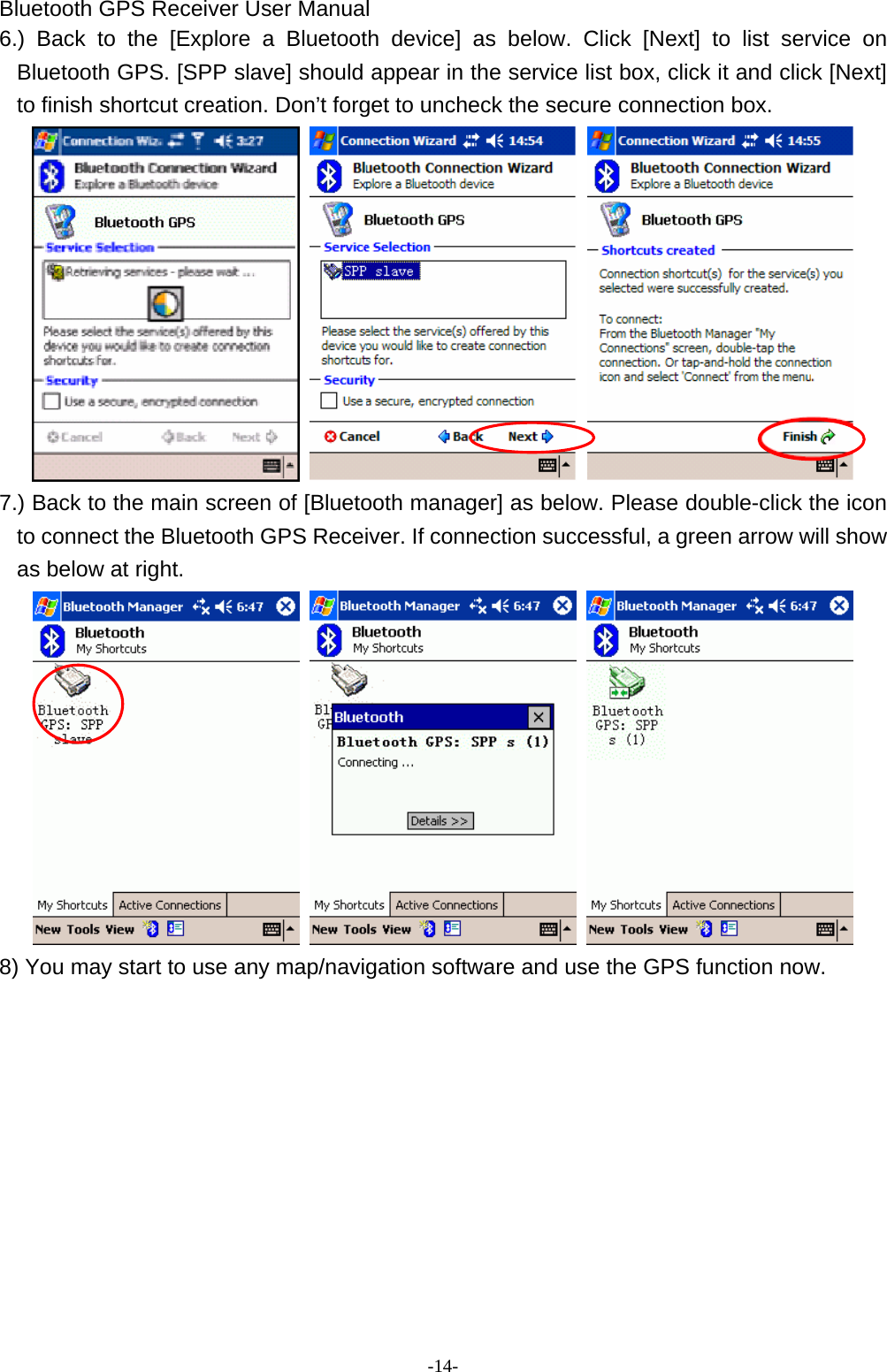 Bluetooth GPS Receiver User Manual -14- 6.) Back to the [Explore a Bluetooth device] as below. Click [Next] to list service on Bluetooth GPS. [SPP slave] should appear in the service list box, click it and click [Next] to finish shortcut creation. Don’t forget to uncheck the secure connection box.      7.) Back to the main screen of [Bluetooth manager] as below. Please double-click the icon to connect the Bluetooth GPS Receiver. If connection successful, a green arrow will show as below at right.    8) You may start to use any map/navigation software and use the GPS function now.           