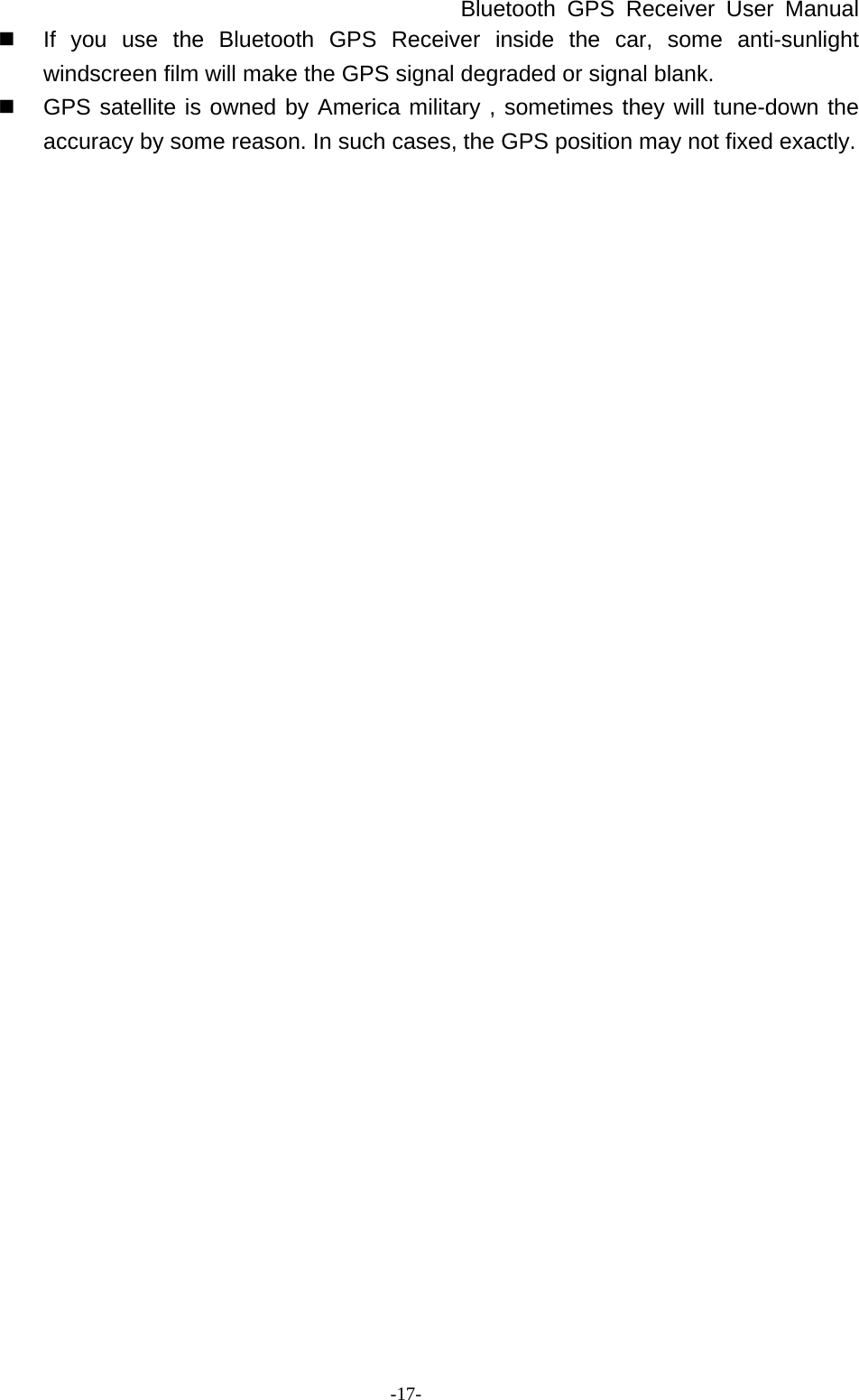 Bluetooth GPS Receiver User Manual -17-   If you use the Bluetooth GPS Receiver inside the car, some anti-sunlight windscreen film will make the GPS signal degraded or signal blank.   GPS satellite is owned by America military , sometimes they will tune-down the accuracy by some reason. In such cases, the GPS position may not fixed exactly. 