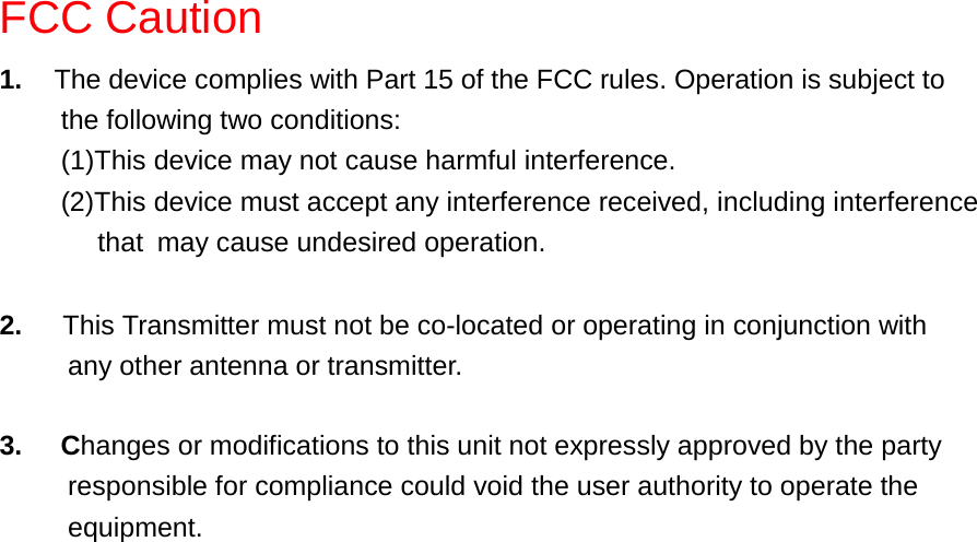 FCC Caution1.  The device complies with Part 15 of the FCC rules. Operation is subject tothe following two conditions:(1)This device may not cause harmful interference.(2)This device must accept any interference received, including interference    that may cause undesired operation.2.   This Transmitter must not be co-located or operating in conjunction with     any other antenna or transmitter. 3.     Changes or modifications to this unit not expressly approved by the party          responsible for compliance could void the user authority to operate the     equipment.