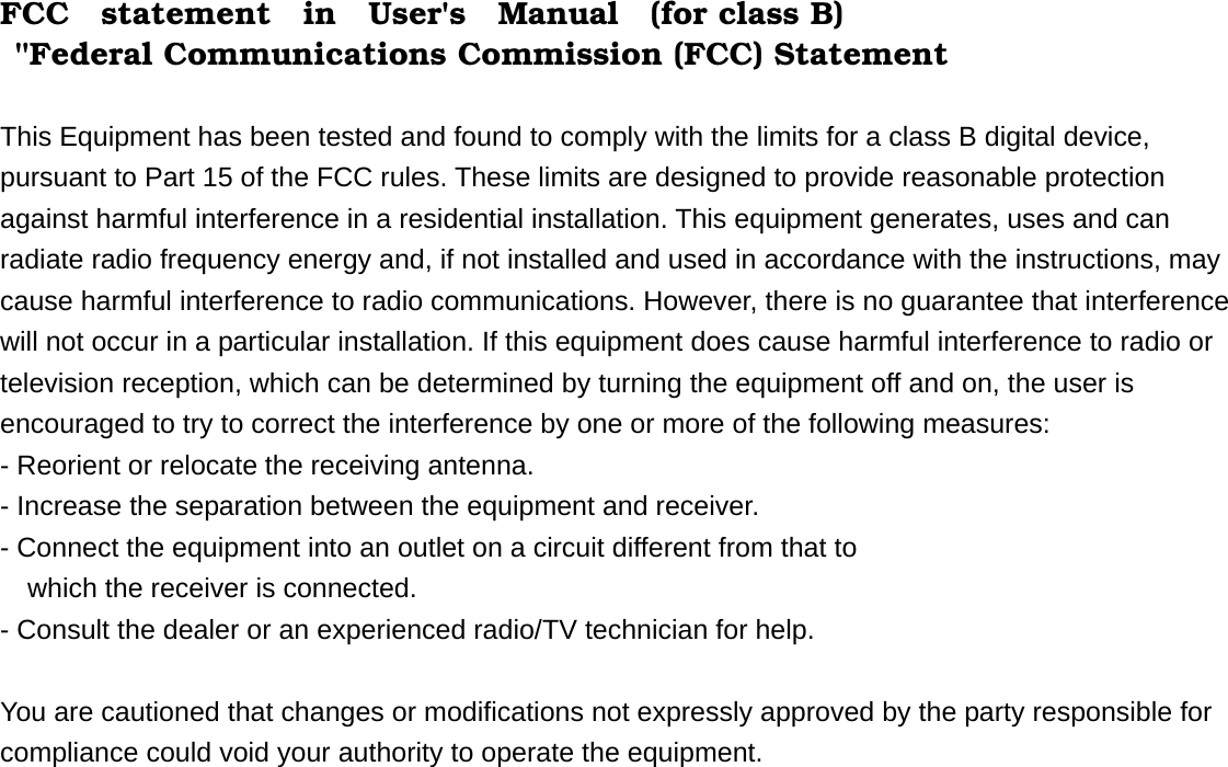 FCC  statement  in  User&apos;s  Manual  (for class B)  &quot;Federal Communications Commission (FCC) Statement    This Equipment has been tested and found to comply with the limits for a class B digital device, pursuant to Part 15 of the FCC rules. These limits are designed to provide reasonable protection against harmful interference in a residential installation. This equipment generates, uses and can radiate radio frequency energy and, if not installed and used in accordance with the instructions, may cause harmful interference to radio communications. However, there is no guarantee that interference will not occur in a particular installation. If this equipment does cause harmful interference to radio or television reception, which can be determined by turning the equipment off and on, the user is encouraged to try to correct the interference by one or more of the following measures:   - Reorient or relocate the receiving antenna.   - Increase the separation between the equipment and receiver.     - Connect the equipment into an outlet on a circuit different from that to       which the receiver is connected.     - Consult the dealer or an experienced radio/TV technician for help.      You are cautioned that changes or modifications not expressly approved by the party responsible for compliance could void your authority to operate the equipment.      