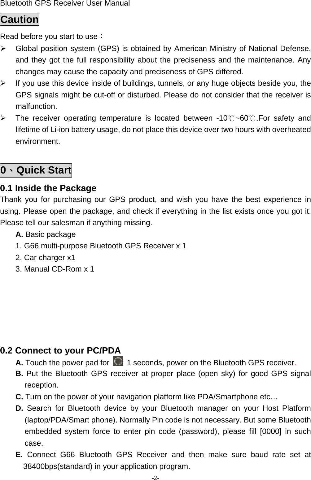 Bluetooth GPS Receiver User Manual -2- Caution Read before you start to use： ¾  Global position system (GPS) is obtained by American Ministry of National Defense, and they got the full responsibility about the preciseness and the maintenance. Any changes may cause the capacity and preciseness of GPS differed. ¾  If you use this device inside of buildings, tunnels, or any huge objects beside you, the GPS signals might be cut-off or disturbed. Please do not consider that the receiver is malfunction. ¾  The receiver operating temperature is located between -10℃~60℃.For safety and lifetime of Li-ion battery usage, do not place this device over two hours with overheated environment.  0、Quick Start 0.1 Inside the Package Thank you for purchasing our GPS product, and wish you have the best experience in using. Please open the package, and check if everything in the list exists once you got it. Please tell our salesman if anything missing. A. Basic package 1. G66 multi-purpose Bluetooth GPS Receiver x 1 2. Car charger x1 3. Manual CD-Rom x 1           0.2 Connect to your PC/PDA A. Touch the power pad for    1 seconds, power on the Bluetooth GPS receiver. B. Put the Bluetooth GPS receiver at proper place (open sky) for good GPS signal reception. C. Turn on the power of your navigation platform like PDA/Smartphone etc… D.  Search for Bluetooth device by your Bluetooth manager on your Host Platform (laptop/PDA/Smart phone). Normally Pin code is not necessary. But some Bluetooth embedded system force to enter pin code (password), please fill [0000] in such case. E.  Connect G66 Bluetooth GPS Receiver and then make sure baud rate set at 38400bps(standard) in your application program. 