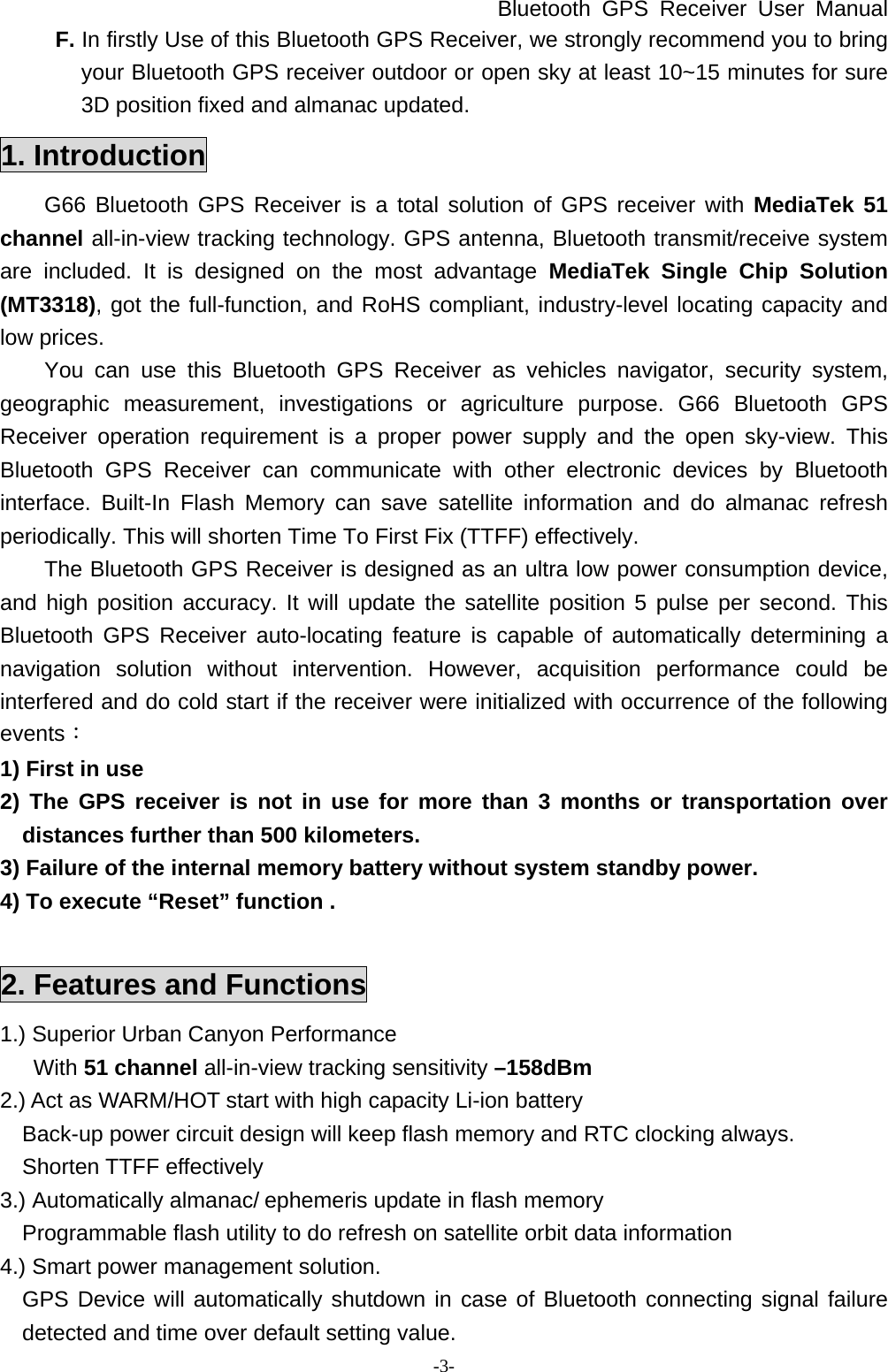 Bluetooth GPS Receiver User Manual -3- F. In firstly Use of this Bluetooth GPS Receiver, we strongly recommend you to bring your Bluetooth GPS receiver outdoor or open sky at least 10~15 minutes for sure 3D position fixed and almanac updated. 1. Introduction G66 Bluetooth GPS Receiver is a total solution of GPS receiver with MediaTek 51 channel all-in-view tracking technology. GPS antenna, Bluetooth transmit/receive system are included. It is designed on the most advantage MediaTek Single Chip Solution (MT3318), got the full-function, and RoHS compliant, industry-level locating capacity and low prices. You can use this Bluetooth GPS Receiver as vehicles navigator, security system, geographic measurement, investigations or agriculture purpose. G66 Bluetooth GPS Receiver operation requirement is a proper power supply and the open sky-view. This Bluetooth GPS Receiver can communicate with other electronic devices by Bluetooth interface. Built-In Flash Memory can save satellite information and do almanac refresh periodically. This will shorten Time To First Fix (TTFF) effectively. The Bluetooth GPS Receiver is designed as an ultra low power consumption device, and high position accuracy. It will update the satellite position 5 pulse per second. This Bluetooth GPS Receiver auto-locating feature is capable of automatically determining a navigation solution without intervention. However, acquisition performance could be interfered and do cold start if the receiver were initialized with occurrence of the following events： 1) First in use 2) The GPS receiver is not in use for more than 3 months or transportation over distances further than 500 kilometers. 3) Failure of the internal memory battery without system standby power. 4) To execute “Reset” function .  2. Features and Functions 1.) Superior Urban Canyon Performance  With 51 channel all-in-view tracking sensitivity –158dBm 2.) Act as WARM/HOT start with high capacity Li-ion battery Back-up power circuit design will keep flash memory and RTC clocking always. Shorten TTFF effectively 3.) Automatically almanac/ ephemeris update in flash memory Programmable flash utility to do refresh on satellite orbit data information 4.) Smart power management solution. GPS Device will automatically shutdown in case of Bluetooth connecting signal failure detected and time over default setting value. 