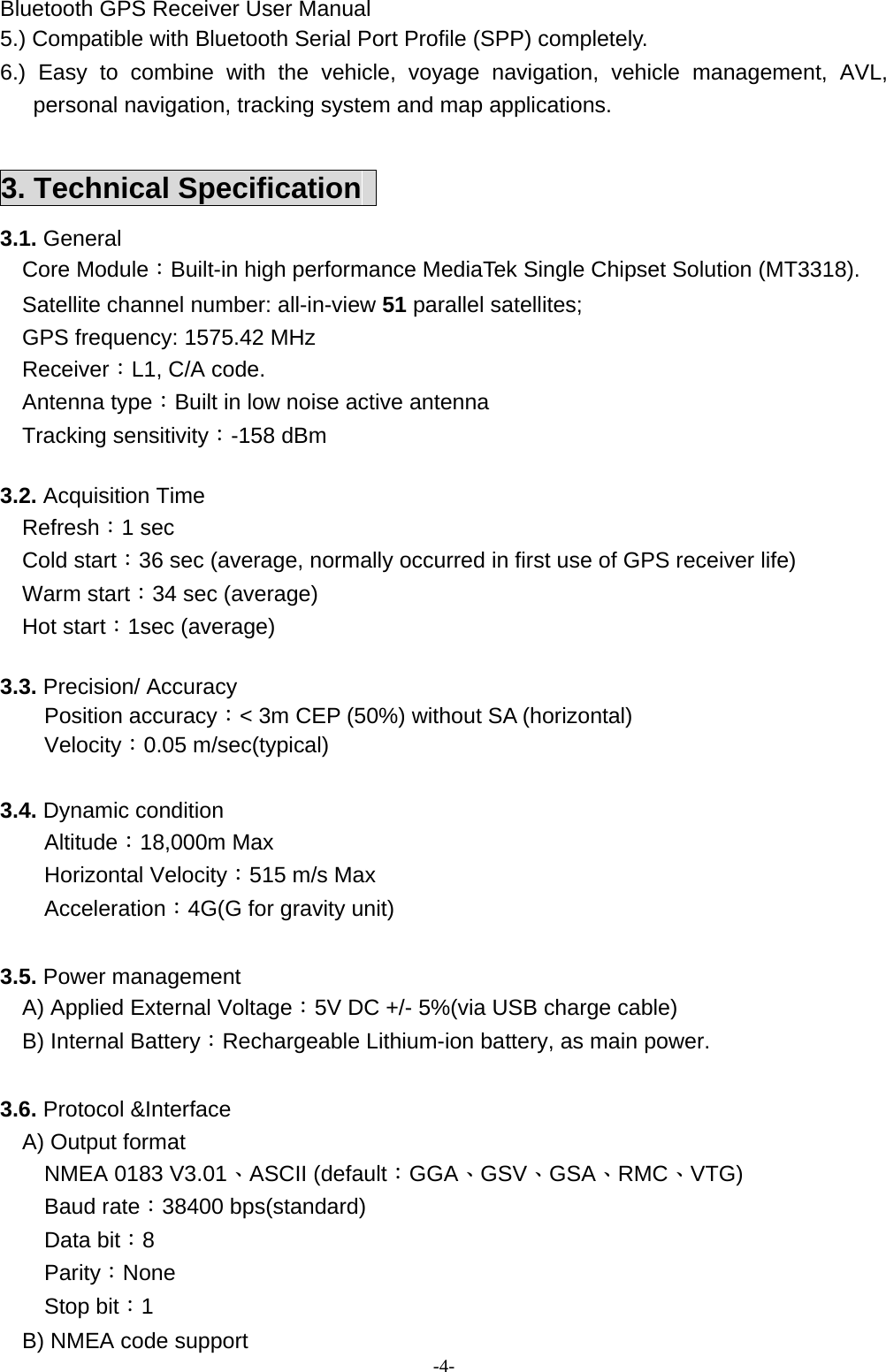 Bluetooth GPS Receiver User Manual -4- 5.) Compatible with Bluetooth Serial Port Profile (SPP) completely. 6.) Easy to combine with the vehicle, voyage navigation, vehicle management, AVL, personal navigation, tracking system and map applications.  3. Technical Specification   3.1. General   Core Module：Built-in high performance MediaTek Single Chipset Solution (MT3318).   Satellite channel number: all-in-view 51 parallel satellites;     GPS frequency: 1575.42 MHz   Receiver：L1, C/A code.   Antenna type：Built in low noise active antenna Tracking sensitivity：-158 dBm  3.2. Acquisition Time   Refresh：1 sec   Cold start：36 sec (average, normally occurred in first use of GPS receiver life)   Warm start：34 sec (average)   Hot start：1sec (average)  3.3. Precision/ Accuracy Position accuracy：&lt; 3m CEP (50%) without SA (horizontal) Velocity：0.05 m/sec(typical)  3.4. Dynamic condition Altitude：18,000m Max Horizontal Velocity：515 m/s Max Acceleration：4G(G for gravity unit)  3.5. Power management   A) Applied External Voltage：5V DC +/- 5%(via USB charge cable)   B) Internal Battery：Rechargeable Lithium-ion battery, as main power.   3.6. Protocol &amp;Interface A) Output format NMEA 0183 V3.01、ASCII (default：GGA、GSV、GSA、RMC、VTG) Baud rate：38400 bps(standard) Data bit：8 Parity：None Stop bit：1     B) NMEA code support 