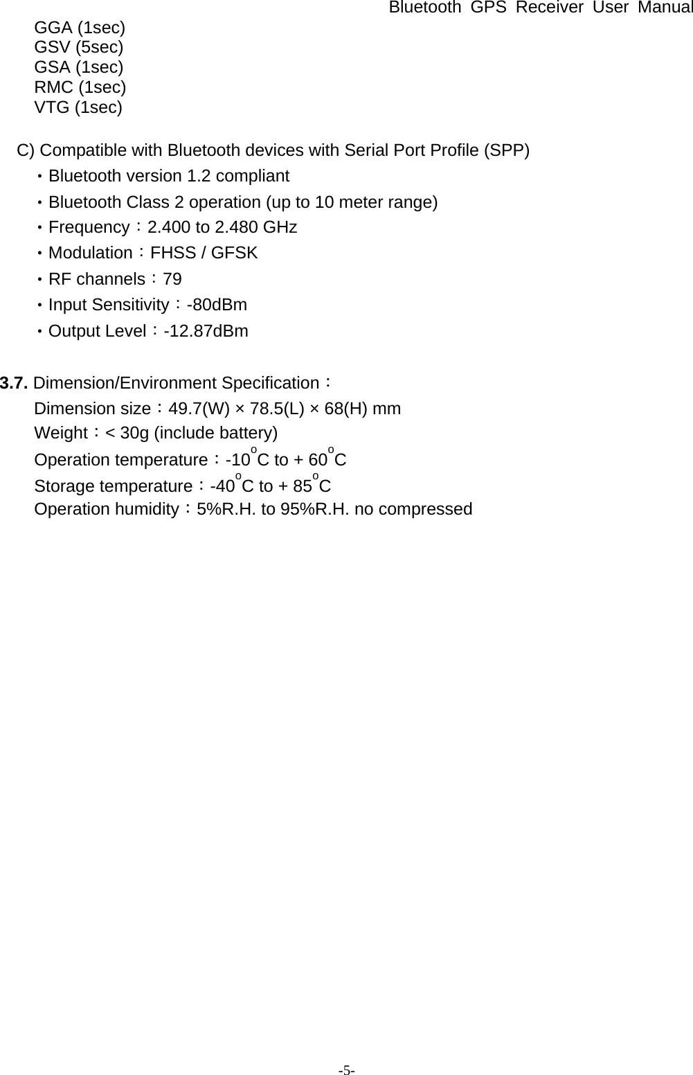 Bluetooth GPS Receiver User Manual -5- GGA (1sec) GSV (5sec) GSA (1sec) RMC (1sec) VTG (1sec)  C) Compatible with Bluetooth devices with Serial Port Profile (SPP)        ‧Bluetooth version 1.2 compliant        ‧Bluetooth Class 2 operation (up to 10 meter range)        ‧Frequency：2.400 to 2.480 GHz        ‧Modulation：FHSS / GFSK        ‧RF channels：79        ‧Input Sensitivity：-80dBm        ‧Output Level：-12.87dBm   3.7. Dimension/Environment Specification： Dimension size：49.7(W) × 78.5(L) × 68(H) mm Weight：&lt; 30g (include battery) Operation temperature：-10oC to + 60oC Storage temperature：-40oC to + 85oC Operation humidity：5%R.H. to 95%R.H. no compressed  