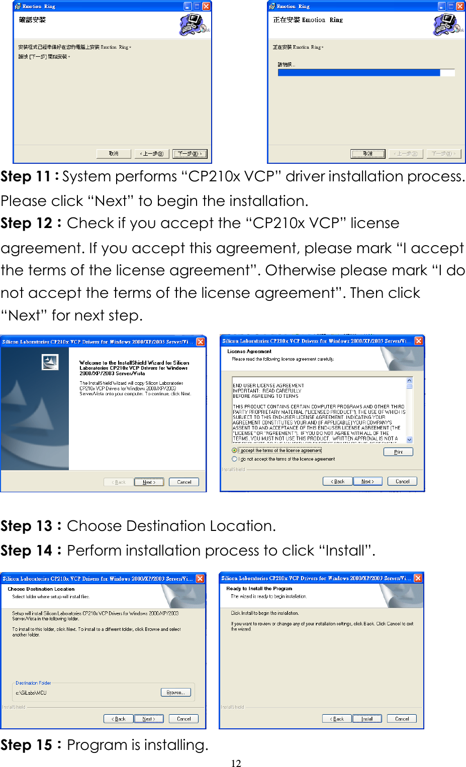                   12        Step 11：：：：System performs “CP210x VCP” driver installation process. Please click “Next” to begin the installation. Step 12：：：：Check if you accept the “CP210x VCP” license agreement. If you accept this agreement, please mark “I accept the terms of the license agreement”. Otherwise please mark “I do not accept the terms of the license agreement”. Then click “Next” for next step.       Step 13：：：：Choose Destination Location.   Step 14：：：：Perform installation process to click “Install”.      Step 15：：：：Program is installing. 