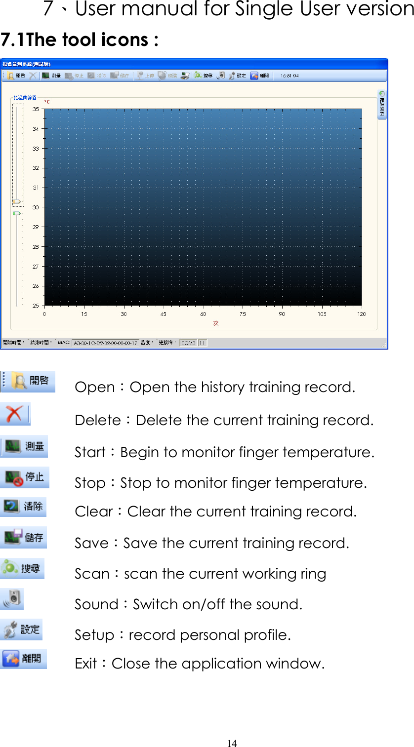                   14 7、User manual for Single User version 7.1The tool icons :    Open：Open the history training record.     Delete：Delete the current training record.   Start：Begin to monitor finger temperature.                   Stop：Stop to monitor finger temperature.   Clear：Clear the current training record.                     Save：Save the current training record.                     Scan：scan the current working ring                   Sound：Switch on/off the sound.   Setup：record personal profile.                       Exit：Close the application window.   