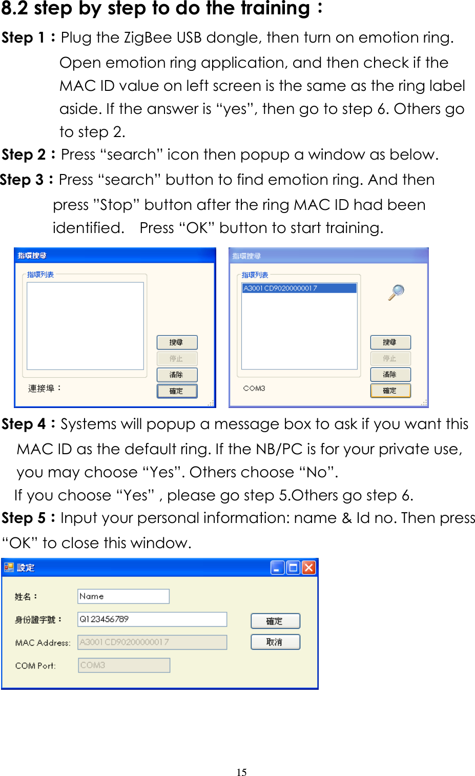                   15 8.2 step by step to do the training：：：： Step 1：：：：Plug the ZigBee USB dongle, then turn on emotion ring. Open emotion ring application, and then check if the MAC ID value on left screen is the same as the ring label aside. If the answer is “yes”, then go to step 6. Others go to step 2. Step 2：：：：Press “search” icon then popup a window as below. Step 3：：：：Press “search” button to find emotion ring. And then press ”Stop” button after the ring MAC ID had been identified.    Press “OK” button to start training.       Step 4：：：：Systems will popup a message box to ask if you want this MAC ID as the default ring. If the NB/PC is for your private use, you may choose “Yes”. Others choose “No”.   If you choose “Yes” , please go step 5.Others go step 6. Step 5：：：：Input your personal information: name &amp; Id no. Then press “OK” to close this window.       