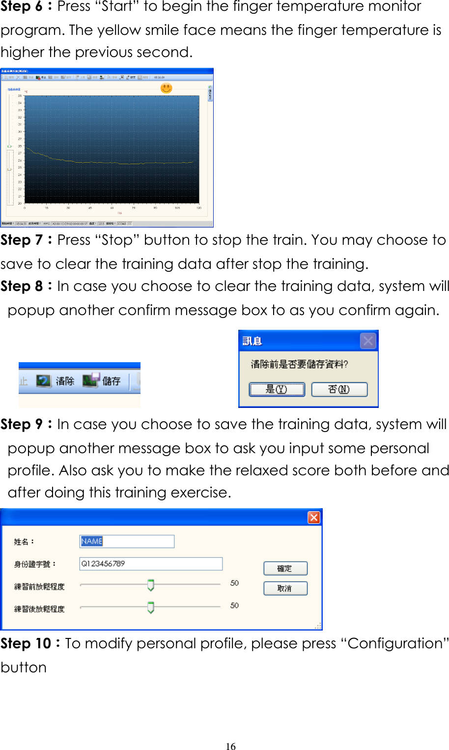                   16 Step 6：：：：Press “Start” to begin the finger temperature monitor program. The yellow smile face means the finger temperature is higher the previous second.  Step 7：：：：Press “Stop” button to stop the train. You may choose to save to clear the training data after stop the training.   Step 8：：：：In case you choose to clear the training data, system will popup another confirm message box to as you confirm again.                       Step 9：：：：In case you choose to save the training data, system will popup another message box to ask you input some personal profile. Also ask you to make the relaxed score both before and after doing this training exercise.      Step 10：：：：To modify personal profile, please press “Configuration” button   