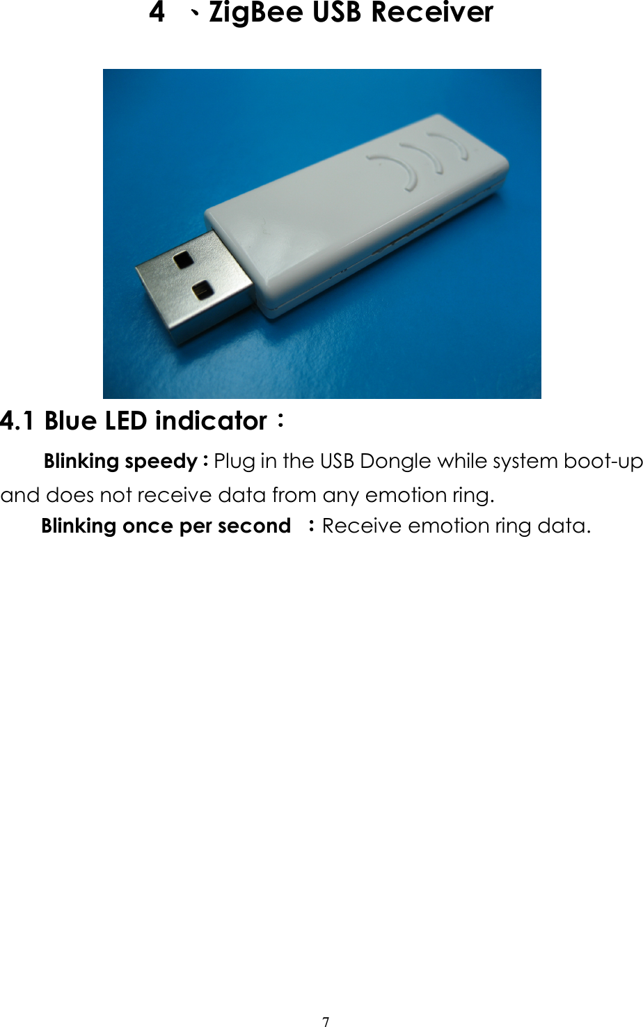                   7 4  、、、、ZigBee USB Receiver  4.1 Blue LED indicator：：：：      Blinking speedy：：：：Plug in the USB Dongle while system boot-up and does not receive data from any emotion ring.         Blinking once per second  ：：：：Receive emotion ring data.   